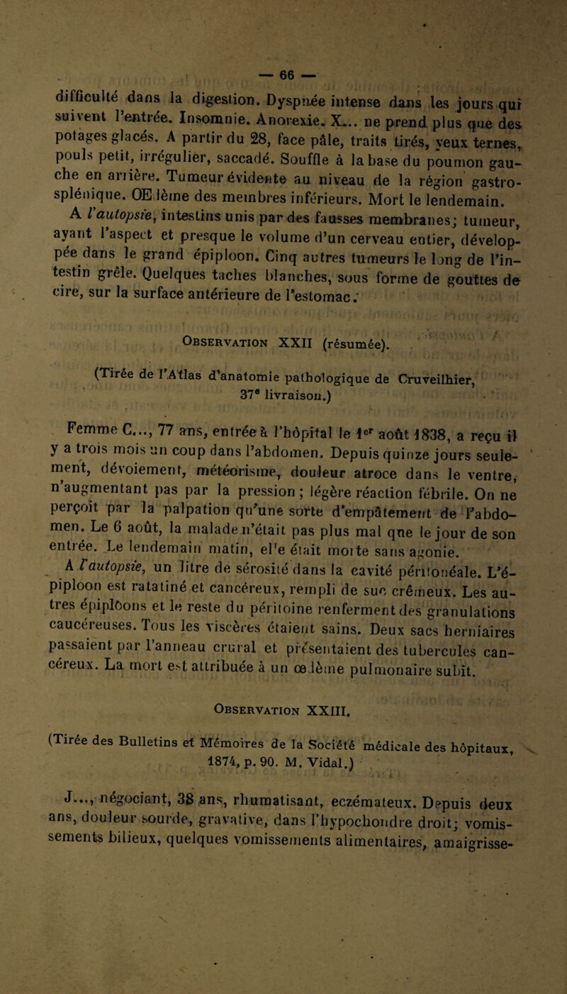 difficulté dans la digestion. Dyspn.ee intense dans les jours qui sui\ent 1 entrée. Insomnie. Anorexie. X... ne prend plus que des potages glaces. A partir du 28, face pâle, traits tirés, veux ternes, pouls petit, irrégulier, saccadé. Souffle à la base du poumon gau¬ che en ariiere. Tumeur évidente au niveau de la région gastro- splénique.-Œdème des membres inférieurs. Mort le lendemain. A / autopsie, intestins unis par des fausses membranes; tumeur, ayant 1 aspect et presque le volume d’un cerveau entier, dévelop¬ pée dans le grand épiploon. Cinq autres tumeurs le long de l’in¬ testin grêle. Quelques taches blanches, sous forme de gouttes de cire, sur la surface antérieure de l*estomac: , . t 4., ,. : i . r\ ■ w I Observation XXII (résumée). (Tirée de 1.Atlas d’anatomie pathologique de Cruveilhier, 37e livraison.) f • , , , - • • . , f , , .... Femme C..., 77 ans, entrée à l’hôpital le *er août *838, a reçu il y a trois mois un coup dans l’abdomen. Depuis quinze jours seule¬ ment, dévoiement, météorisme, douleur atroce dans le ventre, n’augmentant pas par la pression; légère réaction fébrile. On ne perçoit par la palpation qu’une sorte d’empâtement de l’abdo¬ men. Le 6 août, la malade n’était pas plus mal qne le jour de son entiée. Le lendemain matin, el'e était moite sans agonie. A l'autopsie, un litre de sérosité dans la cavité péritonéale. L’é¬ piploon est ratatiné et cancéreux, rempli de suc crémeux. Les au¬ tres épiploons et le reste du péritoine renferment des granulations caucéreuses. Tous les viscères étaient sains. Deux sacs herniaires passaient par 1 anneau crural et présentaient des tubercules can¬ céreux. La mort est, attribuée à un œdème pulmonaire subit. Observation XXIII, (Tirée des Bulletins et Mémoires de la Société médicale des hôpitaux, 1874, p. 90. M. Vidal.) J..., négociant, 38 ans, rhumatisant, eczémateux. Depuis deux ans, douleur sourde, gravative, dans rhypocliondre droit; vomis¬ sements bilieux, quelques vomissements alimentaires, amaigrisse-