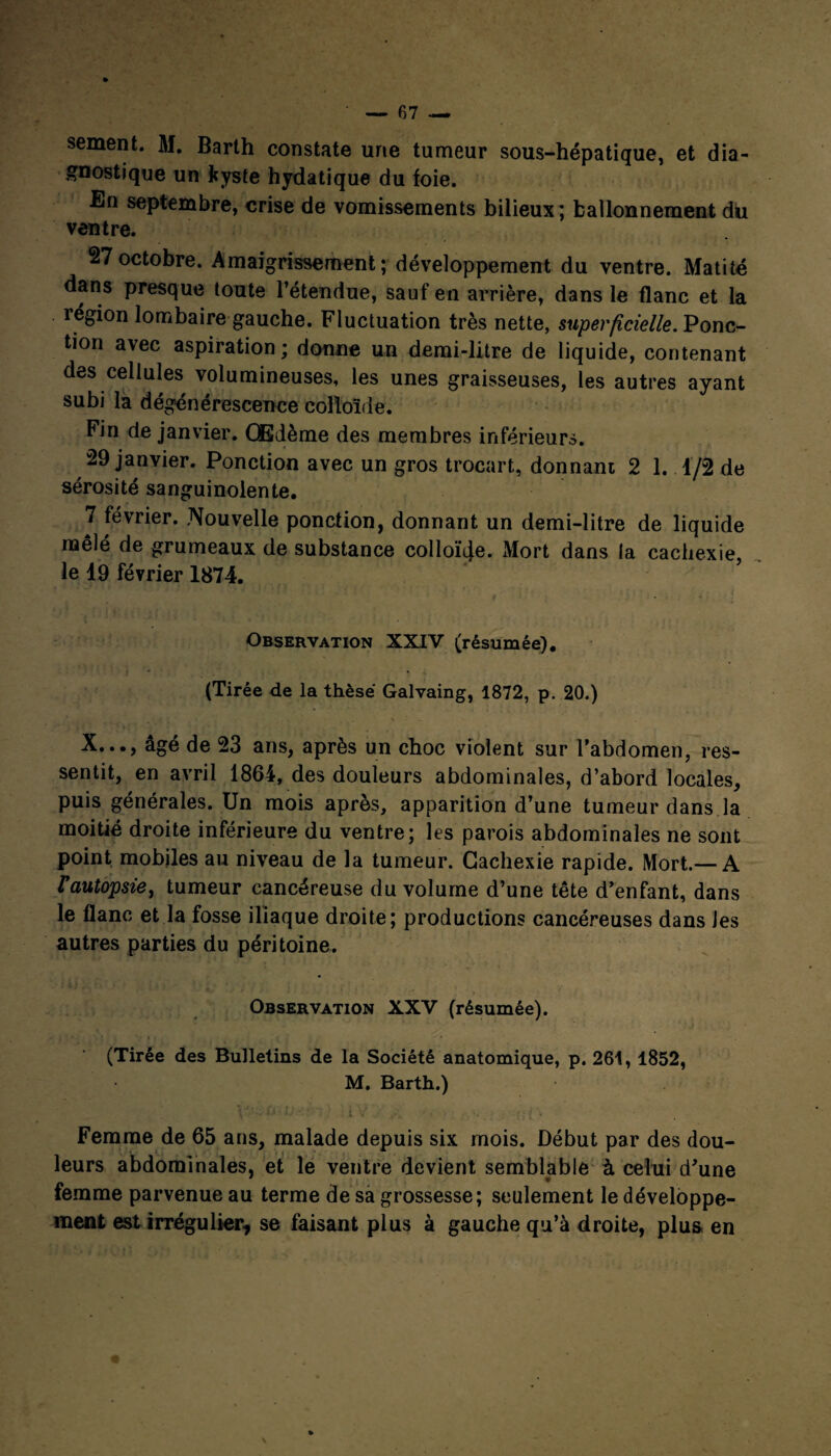 sement. M. Barth constate une tumeur sous-hépatique, et dia¬ gnostique un kyste hydatique du foie. En septembre, crise de vomissements bilieux; ballonnement du ventre. 27octobre. Amaigrissement; développement du ventre. Matité dans presque toute l’étendue, sauf en arrière, dans le flanc et la région lombaire gauche. Fluctuation très nette, superficielle. Ponc¬ tion avec aspiration; donne un demi-litre de liquide, contenant des cellules volumineuses, les unes graisseuses, les autres ayant subi la dégénérescence colloïde. Fin de janvier. Œdème des membres inférieurs. 29 janvier. Ponction avec un gros trocart, donnant 2 1. 1/2 de sérosité sanguinolente. 7 février. Nouvelle ponction, donnant un demi-litre de liquide mêlé de grumeaux de substance colloïde. Mort dans la cachexie, le 19 février 1874. Observation XXIV (résumée). i • * (Tirée de la thèse Galvaing, 1872, p. 20.) X..., âgé de 23 ans, après un choc violent sur l’abdomen, res¬ sentit, en avril 1864, des douleurs abdominales, d’abord locales, puis générales. Un mois après, apparition d’une tumeur dans la moitié droite inférieure du ventre; les parois abdominales ne sont point mobiles au niveau de la tumeur. Cachexie rapide. Mort.— A Vaulopsie, tumeur cancéreuse du volume d’une tête d’enfant, dans le flanc et la fosse iliaque droite; productions cancéreuses dans les autres parties du péritoine. Observation XXV (résumée). (Tirée des Bulletins de la Société anatomique, p. 261, 1852, M. Barth.) Femme de 65 ans, malade depuis six mois. Début par des dou¬ leurs abdominales, et le ventre devient semblable à celui d’une femme parvenue au terme de sa grossesse; seulement le développe¬ ment est irrégulier, se faisant plus à gauche qu’à droite, plus en