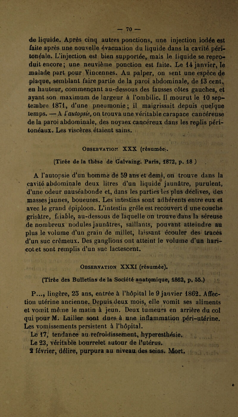 de liquide. Après cinq autres ponctions, une injection iodée est faite après une nouvelle évacuation du liquide dans la cavité péri¬ tonéale. L’injection est bien supportée,, mais le liquide se repro¬ duit encore; une neuvième ponction est faite. Le 14 janvier, le malade part pour Yincennes. Au palper, on sent une espèce de plaque, semblant faire partie de la paroi abdominale, de 13 cent, en hauteur, commençant au-dessous des fausses côtes gauches, et ayant son maximum de largeur à l’ombilic. 11 mourut le 10 sep¬ tembre 1871, d’une pneumonie; il maigrissait depuis quelque temps. — À l'autopsie, on trouva une véritable carapace cancéreuse de la paroi abdominale, des noyaex cancéreux dans les replis péri¬ tonéaux. Les viscères étaient sains. lj . Obsebvatiopt XXX (résumée). (Tirée de la thèse de Galvaing. Paris, 1872, p. 18 ) A l’autopsie d’un homme de 59 ans et demi, on trouve dans la cavité abdominale deux litres d’un liquide jaunâtre, purulent, d’une odeur nauséabonde et, dans les parties les plus déclives, des masses jaunes, boueuses. Les intestins sont adhérents entre eux et avec le grand épiploon. L’intestin grêle est recouvert d une couche grisâtre, friable, au-dessous de laquelle on trouve dans la séreuse de nombreux nodules jaunâtres, saillants, pouvant atteindre au plus le volume d’un grain de millet, laissant écouler des tracés d’un suc crémeux. Des ganglions ont atteint le volume d’un hari¬ cot et sont remplis d’un suc lactescent. Observation XXXI (résumée). (Tirée des Bulletins de la Société anatçmique, 1862, p. 55.) P..., lingère, 25 ans, entrée à l’hôpital le 9 janvier 1862. Affec¬ tion utérine ancienne. Depuis deux mois, elle vomit ses aliments et vomit même le matin à jeun. Deux tumeurs en arrière du col qui pour M. Lailler sont dues à une inflammation péri-utérine. Les vomissements persistent à l’hôpital. Le 17, tendance au refroidissement, hyperesthésie. Le 23, véritable bourrelet autour de l’utérus. 2 février, délire, purpura au niveau des seins. Mort. *