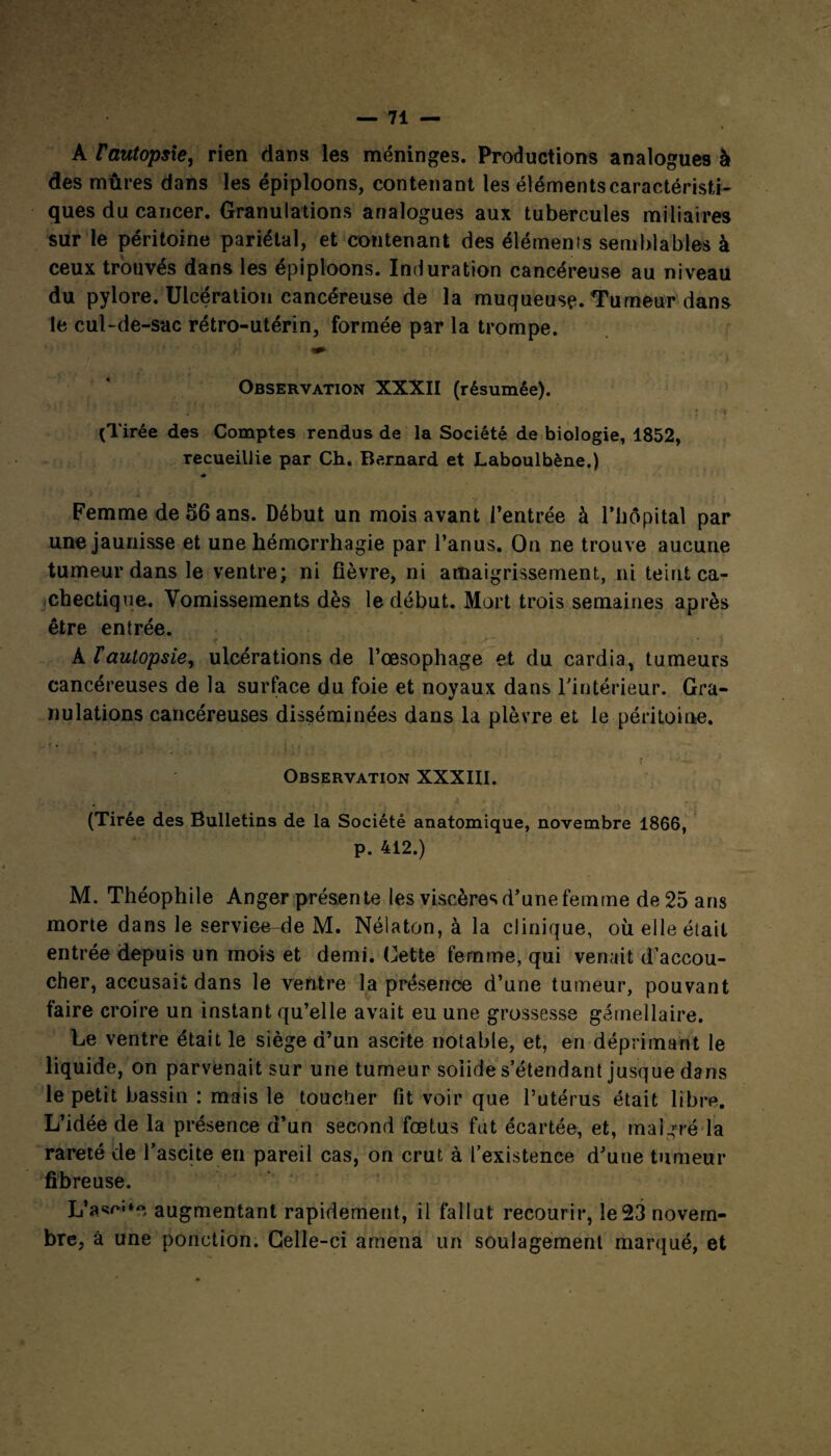 A rautopsie, rien dans les méninges. Productions analogues à des mûres dans les épiploons, contenant les éléments caractéristi¬ ques du cancer. Granulations analogues aux tubercules miliaires sur le péritoine pariétal, et contenant des élémenis semblables à ceux trouvés dans les épiploons. Induration cancéreuse au niveau du pylore. Ulcération cancéreuse de la muqueuse. Tumeur dans le cul-de-sac rétro-utérin, formée par la trompe. Observation XXXII (résumée). (Tirée des Comptes rendus de la Société de biologie, 1852, recueillie par Ch. Bernard et Laboulbène.) Femme de 56 ans. Début un mois avant l’entrée à l’hôpital par une jaunisse et une hémorrhagie par l’anus. On ne trouve aucune tumeur dans le ventre; ni fièvre, ni amaigrissement, ni teint ca¬ chectique. Vomissements dès le début. Mort trois semaines après être entrée. •f * • - ' À fautopsie, ulcérations de l’œsophage et du cardia, tumeurs cancéreuses de la surface du foie et noyaux dans l'intérieur. Gra¬ nulations cancéreuses disséminées dans la plèvre et le péritoine. t ' ' ** Observation XXXIII. •_ (Tirée des Bulletins de la Société anatomique, novembre 1866, p. 412.) M. Théophile Anger présente les viscères d’une femme de 25 ans morte dans le service-de M. Nélaton, à la clinique, où elle était entrée depuis un mois et demi. Cette femme, qui venait d’accou¬ cher, accusait dans le ventre la présence d’une tumeur, pouvant faire croire un instant qu’elle avait eu une grossesse gémellaire. Le ventre était le siège d’un ascite notable, et, en déprimant le liquide, on parvenait sur une tumeur solide s’étendant jusque dans le petit bassin : mais le toucher fit voir que l’utérus était libre. L’idée de la présence d’un second fœtus fût écartée, et, malgré la rareté de l’ascite en pareil cas, on crut à l’existence d’une tumeur fibreuse. L’asr»**, augmentant rapidement, il fallut recourir, le 23 novem¬ bre, â une ponction. Celle-ci amena un soulagement marqué, et