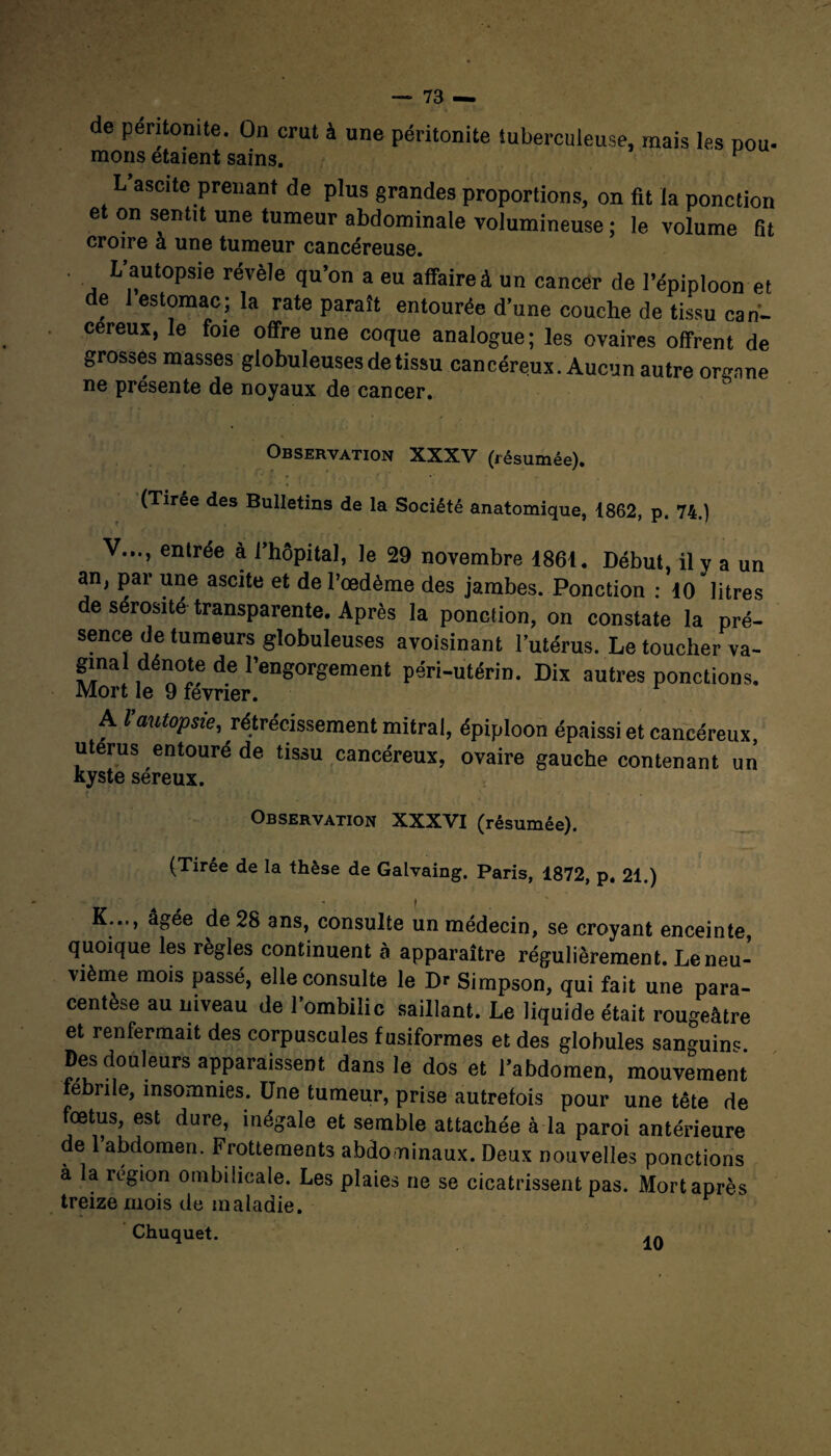 lô de péritonite. On crut à une péritonite tuberculeuse, mais les pou- mous étaient sains. F L’ascitc prenant de plus grandes proportions, on fit la ponction et on sentit une tumeur abdominale volumineuse ; le volume fit croire a une tumeur cancéreuse. ’ L autopsie révèle qu’on a eu affaire à un cancer de l’épiploon et de 1 estomac; la rate paraît entourée d’une couche de tissu cah- cereux, le foie offre une coque analogue; les ovaires offrent de grosses masses globuleuses de tissu cancéreux. Aucun autre organe ne présente de noyaux de cancer. Observation XXXV (résumée). (Tirée des Bulletins de la Société anatomique, 1862, p. 74.) V..., entrée à l’hôpital, le 29 novembre 1861. Début, il y a un an, par une ascite et de l’œdème des jambes. Ponction : 10 litres de sérosité transparente. Après la ponction, on constate la pré¬ sence de tumeurs globuleuses avoisinant l’utérus. Le toucher va¬ ginal dénote de l’engorgement péri-utérin. Dix autres ponctions. Mort le 9 février. A Vautopsie, rétrécissement mitral, épiploon épaissi et cancéreux, utérus entouré de tissu cancéreux, ovaire gauche contenant un kyste séreux. • . • Observation XXXVI (résumée). (Tirée de la thèse de Galvaing. Paris, 1872, p. 21.) » : * . ■» • I K..., âgée de 28 ans, consulte un médecin, se croyant enceinte, quoique les règles continuent à apparaître régulièrement. Le neu¬ vième mois passé, elle consulte le Dr Simpson, qui fait une para¬ centèse au niveau de l’ombilic saillant. Le liquide était rougeâtre et renfermait des corpuscules fusiformes et des globules sanguin^ Des douleurs apparaissent dans le dos et l’abdomen, mouvement febrile, insomnies. Une tumeur, prise autrefois pour une tête de fœtus, est dure, inégale et semble attachée à la paroi antérieure de 1 abdomen. Frottements abdominaux. Deux nouvelles ponctions à la région ombilicale. Les plaies ne se cicatrissent pas. Mort après treize mois de maladie. Chuquet.