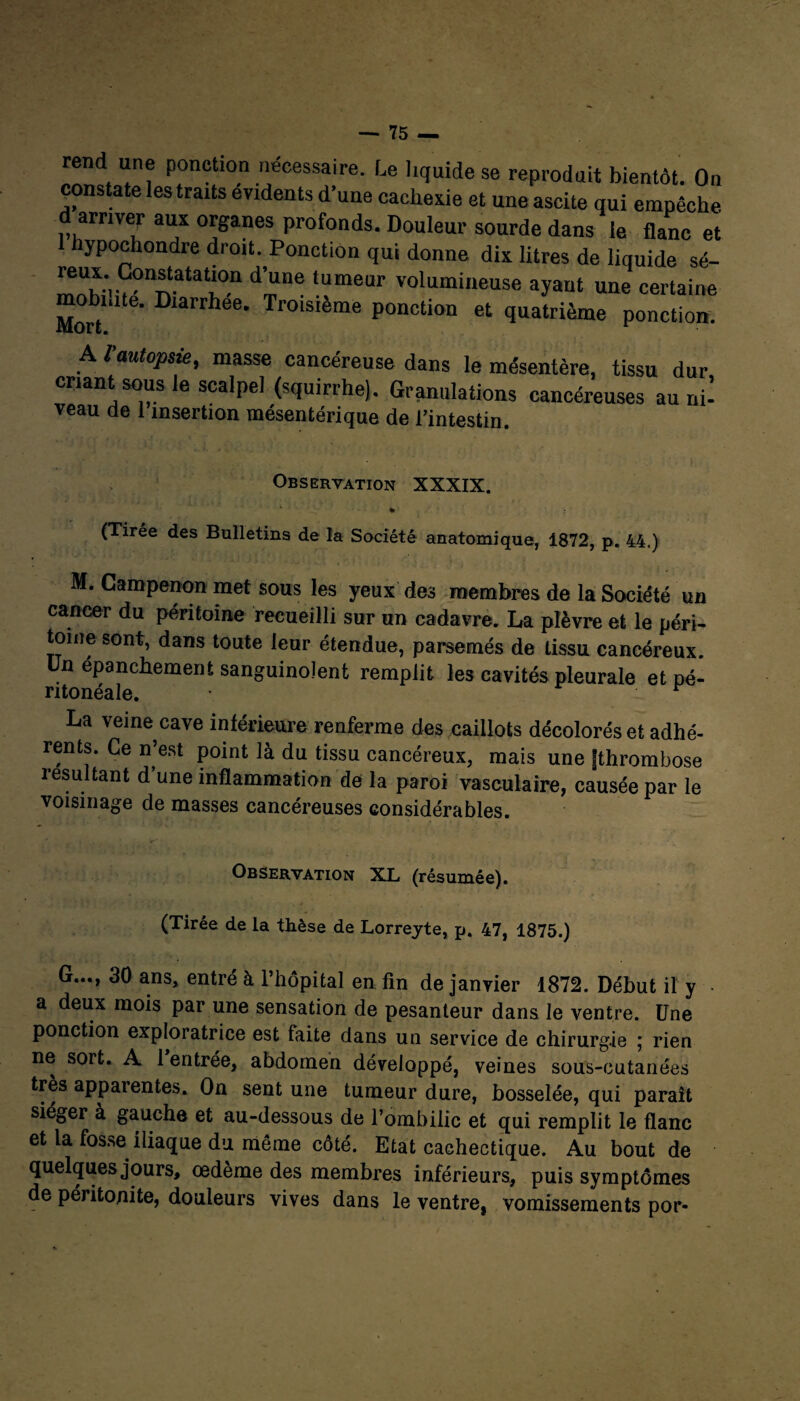 rend une ponction nécessaire. Le liquide se reproduit bientôt. On constate les traits évidents d’une cachexie et une ascite qui empêche, d arriver aux organes profonds. Douleur sourde dans le flanc et I hypochondre droit. Ponction qui donne dix litres de liquide sé- ^?r'^atat'on d’“ne tumeur volumineuse ayant une certaine mobiute. Diarrhée. Troisième ponction et quatrième ponction. A f autopsie, niasse cancéreuse dans le mésentère, tissu dur criant sous le scalpe] (squirrhe). Granulations cancéreuses au ni¬ veau de 1 insertion mésentérique de l’intestin. Observation XXXIX. * (Tirée des Bulletins de la Société anatomique, 1872, p. 44.) M. Campenon met sous les yeux des membres de la Société un cancer du péritoine recueilli sur un cadavre. La plèvre et le péri¬ toine sont, dans toute leur étendue, parsemés de tissu cancéreux. Un épanchement sanguinolent remplit les cavités pleurale et pé¬ ritonéale. La veine cave intérieure renferme des caillots décolorés et adhé¬ rents. Ce n’est point là du tissu cancéreux, mais une fthrombose résultant d’une inflammation de la paroi vasculaire, causée par le voisinage de masses cancéreuses considérables. r .» , ■ r' Observation XL (résumée). (Tirée de la thèse de Lorreyte, p. 47, 1875.) G..., 30 ans, entré à l’hôpital en fin de janvier 1872. Début il y a deux mois par une sensation de pesanteur dans le ventre. Une ponction exploratrice est faite dans un service de chirurgie ; rien ne sort. A 1 entrée, abdomen développé, veines sous-cutanées très apparentes. On sent une tumeur dure, bosselée, qui paraît siéger à gauche et au-dessous de l’ombilic et qui remplit le flanc et la fosse iliaque du même côté. Etat cachectique. Au bout de quelques jours, œdème des membres inférieurs, puis symptômes de péritonite, douleurs vives dans le ventre, vomissements por-