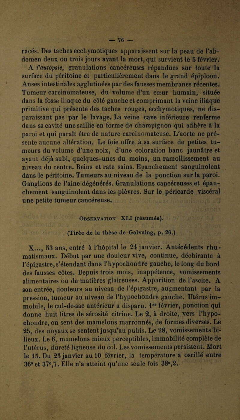 racés. Des taches ecchymotiques apparaissent sur la peau de l'ab¬ domen deux ou trois jours avant la mort, qui survient le 5 février. A l'autopsie, granulations cancéreuses répandues sur toute la surface du péritoine et particulièrement dans le grand épiploon. Anses intestinales agglutinées par des fausses membranes récentes. Tumeur carcinomateuse, du volume d’un cœur humain, située dans la fosse iliaque du côté gauche et comprimant la veine iliaque primitive qui présente des taches rouges, ecchymotiques, ne dis¬ paraissant pas par le lavage. La veine cave inférieure renferme dans sa cavité une saillie en forme de champignon qui adhère à la paroi et qui paraît être de nature carcinomateuse. L'aorte ne pré¬ sente aucune altération. Le foie offre à sa surface de petites tu¬ meurs du volume d’une noix, d’une coloration banc jaunâtre et ayant déjà subi, quelques-unes du moins, un ramollissement au niveau du centre. Reins et rate sains. Epanchement sanguinolent dans le péritoine. Tumeurs au niveau de la ponction sur la paroi. Ganglions de l’aine dégénérés. Granulations cancéreuses et épan¬ chement sanguinolent dans les plèvres. Sur le péricarde viscéral une petite tumeur cancéreuse. ' mo'i.D Observation XLI (résumée). (Tirée de la thèse de Galvaing, p. 26.) X..., 53 ans, entré à l’hôpital le 24 janvier. Antécédents rhu¬ matismaux. Début par une douleur vive, continue, déchirante à l’épigastre, s’étendant dans l’hypochondre gauche, le long du bord des fausses côtes. Depuis trois mois, inappétence, vomissements alimentaires ou de matières glaireuses. Apparition de l’ascite. A son entrée, douleurs au niveau de l’épigastre, augmentant par la pression, tumeur au niveau de l’hvpocliondre gauche. Utérus im¬ mobile, le cul-de-sac antérieur a disparu. 1er février, ponction qui donne huit litres de sérosité citrine. Le 2, à droite, vers l’hypo- chondre,on sent des mamelons marronnés, de formes diverses. Le 25, des noyaux se sentent jusqu’au pubis. Le 28, vomissements bi¬ lieux. Le 6, mamelons mieux perceptibles, immobilité complète de Tutérus, dureté ligneuse du col. Les vomissements persistent. Mort le 15. Du 25 janvier au 10 février, la température a oscillé entre 36° et 37°,7. Elle n’a atteint qu’une seule fois 38°,2. S,