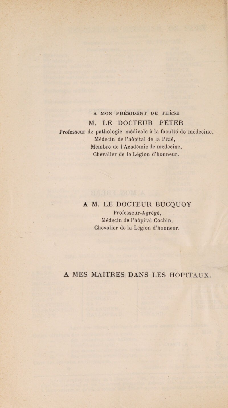 A MON PRÉSIDENT DE THESE M. LE DOCTEUR PETER Professeur de pathologie médicale à la faculté de médecine, Médecin de l’hôpital de la Pitié, Membre de l’Académie de médecine, Chevalier de la Légion d’honneur. A M. LE DOCTEUR BUCQUOY Professeur-Agrégé, Médecin de l’hôpital Cochin, Chevalier de la Légion d’honneur. A MES MAITRES DANS LES HOPITAUX.