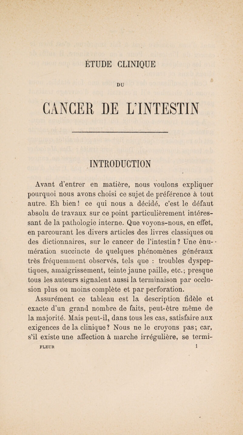 ÉTUDE CLINIQUE DU CANCER DE L’INTESTIN INTRODUCTION Avant d’entrer en matière, nous voulons expliquer pourquoi nous avons choisi ce sujet de préférence à tout autre. Eh bien! ce qui nous a décidé, c’est le défaut absolu de travaux sur ce point particulièrement intéres¬ sant de la pathologie interne. Que voyons-nous, en effet, en parcourant les divers articles des livres classiques ou des dictionnaires, sur le cancer de l’intestin ? Une ênu- - mération succincte de quelques phénomènes généraux très fréquemment observés, tels que : troubles dyspep¬ tiques, amaigrissement, teinte jaune paille, etc.; presque tous les auteurs signalent aussi la terminaison par occlu¬ sion plus ou moins complète et par perforation. Assurément ce tableau est la description fidèle et exacte d’un grand nombre de faits, peut-être même de la majorité. Mais peut-il, dans tous les cas, satisfaire aux exigences de la clinique? Nous ne le croyons pas; car, s’il existe une affection à marche irrégulière, se termi- FLEUR