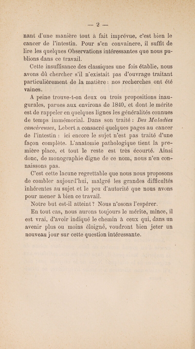 nant d’une manière tout à fait imprévue, c’est bien le cancer de l’intestin. Pour s’en convaincre, il suffit de lire les quelques Observations intéressantes que nous pu¬ blions dans ce travail. Cette insuffisance des classiques une fois établie, nous avons dû chercher s’il n’existait pas d’ouvrage traitant particulièrement de la matière : nos recherches ont été vaines. A peine trouve-t-on deux ou trois propositions inau¬ gurales, parues aux environs de 1840, et dont le mérite est de rappeler en quelques lignes les généralités connues de temps immémorial. Dans son traité : Des Maladies cancéreuses, Lebert a consacré quelques pages au cancer de l’intestin : ici encore le sujet n’est pas traité d’une façon complète. L’anatomie pathologique tient la pre¬ mière place, et tout le reste est très écourté. Ainsi donc, de monographie digne de ce nom, nous n’en con¬ naissons pas. C’est cette lacune regrettable que nous nous proposons de combler aujourd’hui, malgré les grandes difficultés inhérentes au sujet et le peu d’autorité que nous avons pour mener à bien ce travail. Notre but est-il atteint ? Nous n’osons l’espérer. En tout cas, nous aurons toujours le mérite, mince, il est vrai, d’avoir indiqué le chemin à ceux qui, dans un avenir plus ou moins éloigne, voudront bien jeter un nouveau jour sur cette question intéressante.