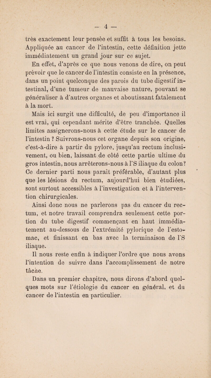 très exactement leur pensée et suffit à tous les besoins. Appliquée au cancer de l’intestin, cette définition jette immédiatement un grand jour sur ce sujet. En effet, d’après ce que nous venons de dire, on peut prévoir que le cancer de l’intestin consiste en la présence, dans un point quelconque des parois du tube digestif in¬ testinal, d’une tumeur de mauvaise nature, pouvant se généraliser à d’autres organes et aboutissant fatalement à la mort. Mais ici surgit une difficulté, de peu d’importance il est vrai, qui cependant mérite d’être tranchée. Quelles limites assignerons-nous à cette étude sur le cancer de l’intestin ? Suivrons-nous cet organe depuis son origine, c’est-à-dire à partir du pylore, jusqu’au rectum inclusi¬ vement, ou bien, laissant de côté cette partie ultime du gros intestin, nous arrêterons-nous à l’S iliaque du colon? Ce dernier parti nous paraît préférable, d’autant plus que les lésions du rectum, aujourd’hui bien étudiées, sont surtout accessibles à l’investigation et à l’interven¬ tion chirurgicales. Ainsi donc nous ne parlerons pas du cancer du rec¬ tum, et notre travail comprendra seulement cette por¬ tion du tube digestif commençant en haut immédia¬ tement au-dessous de l’extrémité pylorique de l’esto¬ mac, et finissant en bas avec la terminaison de FS iliaque. Il nous reste enfin à indiquer l’ordre que nous avons l’intention de suivre dans l’accomplissement de notre tâche. Dans un premier chapitre, nous dirons d’abord quel¬ ques mots sur l’étiologie du cancer en général, et du cancer de l’intestin en particulier.