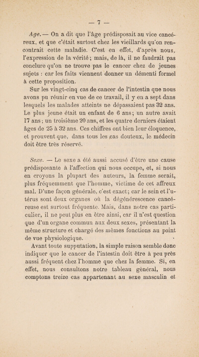 Age.— On a dit que l’âge prédisposait au vice cancé¬ reux, et que c’était surtout chez les vieillards qu’on ren¬ contrait cette maladie. C’est en effet, d’après nous, l’expression de la vérité ; mais, de là, il ne faudrait pas conclure qu’on ne trouve pas le cancer chez de jeunes sujets : car les faits viennent donner un démenti formel à cette proposition. Sur les vingt-cinq cas de cancer de l’intestin que nous avons pu réunir en vue de ce travail, il y en a sept dans lesquels les malades atteints ne dépassaient pas 32 ans. Le plus jeune était un enfant de 6 ans; un autre avait 17 ans ; un troisième 20 ans, et les quatre derniers étaient âges de 25 à 32 ans. Ces chiffres ont bien leur éloquence, et prouvent que, dans tous les (cas douteux, le. médecin doit être très réservé. Sexe. — Le sexe a été aussi accusé d’être une cause prédisposante à l’affection qui nous occupe, et, si nous en croyons la plupart des auteurs, la femme serait, plus fréquemment que l’homme, victime de cet affreux mal. D’une façon générale, c’est exact; car le sein et l’u¬ térus sont deux organes où la dégénérescence cancé¬ reuse est surtout fréquente. Mais, dans notre cas parti» culier, il ne peut plus en être ainsi, car il n’est question que d’un organe commun aux deux sexes, présentant la même structure et chargé des mêmes fonctions au point de vue physiologique. Avant toute supputation, la simple raison semble donc indiquer que le cancer de l’intestin doit être à peu près aussi fréquent chez l’homme que chez la femme. Si, en effet, nous consultons notre tableau général, nous comptons treize cas appartenant au sexe masculin et i