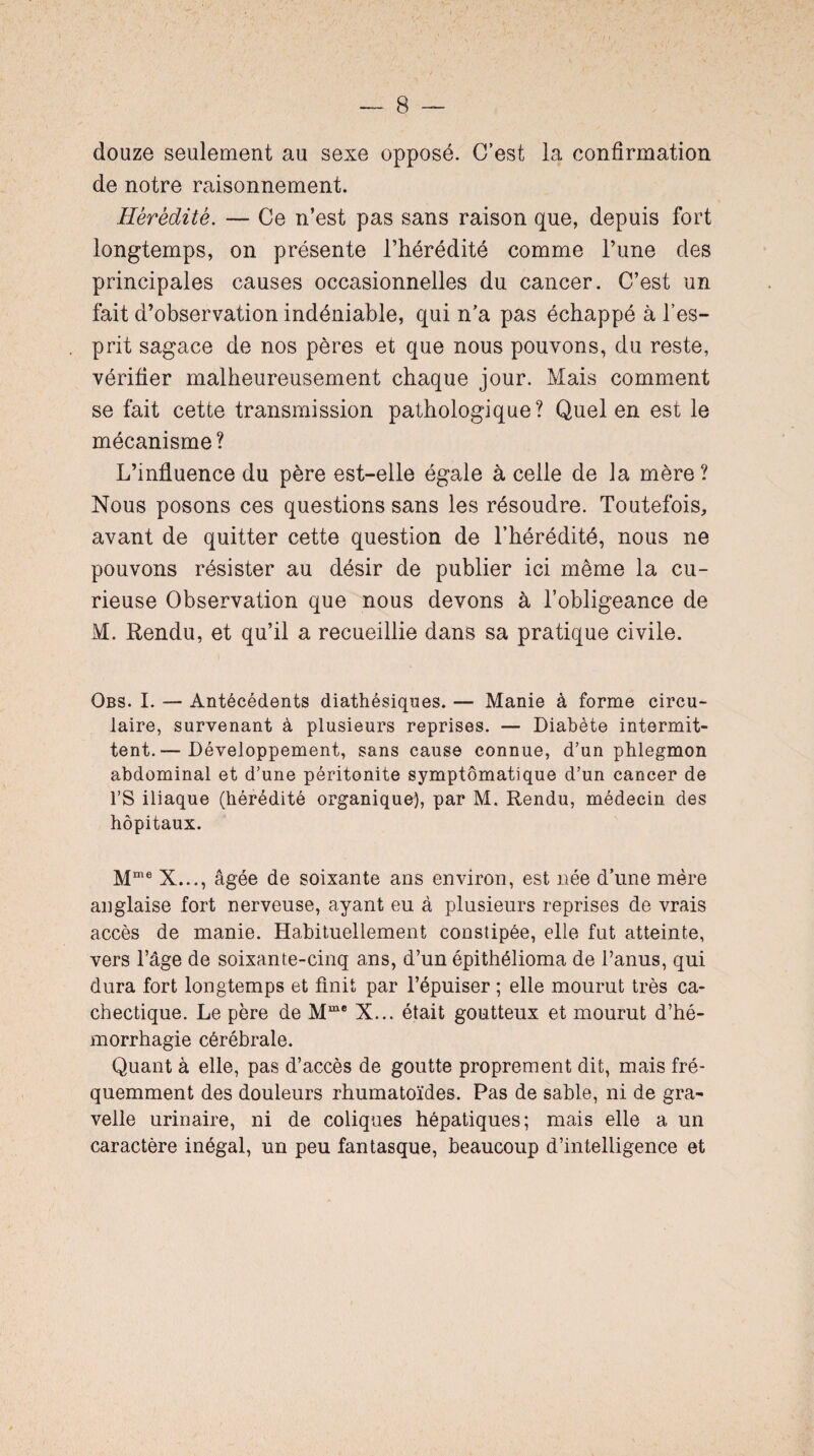 douze seulement au sexe opposé. C’est la confirmation de notre raisonnement. Hérédité. — Ce n’est pas sans raison que, depuis fort longtemps, on présente l’hérédité comme l’une des principales causes occasionnelles du cancer. C’est un fait d’observation indéniable, qui n’a pas échappé à l’es¬ prit sagace de nos pères et que nous pouvons, du reste, vérifier malheureusement chaque jour. Mais comment se fait cette transmission pathologique? Quel en est le mécanisme? L’influence du père est-elle égale à celle de la mère? Nous posons ces questions sans les résoudre. Toutefois, avant de quitter cette question de l’hérédité, nous ne pouvons résister au désir de publier ici même la cu¬ rieuse Observation que nous devons à l’obligeance de M. Rendu, et qu’il a recueillie dans sa pratique civile. Obs. I. — Antécédents diathésiques. — Manie à forme circu¬ laire, survenant à plusieurs reprises. — Diabète intermit¬ tent.— Développement, sans cause connue, d’un phlegmon abdominal et d’une péritonite symptomatique d’un cancer de l’S iliaque (hérédité organique), par M. Rendu, médecin des hôpitaux. Mme X..., âgée de soixante ans environ, est née d’une mère anglaise fort nerveuse, ayant eu à plusieurs reprises de vrais accès de manie. Habituellement constipée, elle fut atteinte, vers l’âge de soixante-cinq ans, d’un épithélioma de l’anus, qui dura fort longtemps et finit par l’épuiser ; elle mourut très ca¬ chectique. Le père de Mme X... était goutteux et mourut d’hé¬ morrhagie cérébrale. Quant à elle, pas d’accès de goutte proprement dit, mais fré¬ quemment des douleurs rhumatoïdes. Pas de sable, ni de gra- velle urinaire, ni de coliques hépatiques; mais elle a un caractère inégal, un peu fantasque, beaucoup d’intelligence et