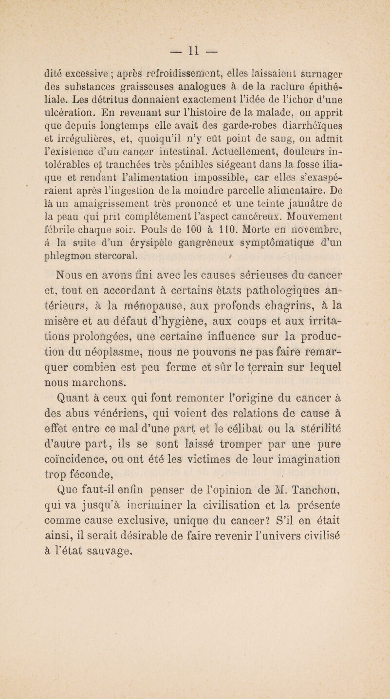 dité excessive ; après refroidissement, elles laissaient surnager des substances graisseuses analogues à de la raclure épithé¬ liale. Les détritus donnaient exactement l’idée de l’ichor d’une ulcération. En revenant sur l’histoire de la malade, on apprit que depuis longtemps elle avait des garde-robes diarrhéiques et irrégulières, et, quoiqu’il n’y eût point de sang, on admit l’existence d’un cancer intestinal. Actuellement, douleurs in¬ tolérables et tranchées très pénibles siégeant dans la fosse ilia¬ que et rendant l’alimentation impossible, car elles s’exaspé¬ raient après l’ingestion de la moindre parcelle alimentaire. De là un amaigrissement très prononcé et une teinte jaunâtre de la peau qui prit complètement l’aspect cancéreux. Mouvement fébrile chaque soir. Pouls de 100 à 110. Morte en novembre, à la suite d’un érysipèle gangréneux symptomatique d’un phlegmon stercoral. > Nous en avons fini avec les causes sérieuses du cancer et, tout en accordant à certains états pathologiques an¬ térieurs, à la ménopause, aux profonds chagrins, à la misère et au défaut d’hygiène, aux coups et aux irrita¬ tions prolongées, une certaine influence sur la produc¬ tion du néoplasme, nous ne pouvons ne pas faire remar¬ quer combien est peu ferme et sûr le terrain sur lequel nous marchons. Quant à ceux qui font remonter l’origine du cancer à des abus vénériens, qui voient des relations de cause à effet entre ce mal d’une part et le célibat ou la stérilité d’autre part, ils se sont laissé tromper par une pure coïncidence, ou ont été les victimes de leur imagination trop féconde, Que faut-il enfin penser de l’opinion de M. Tanchon, qui va jusqu’à incriminer la civilisation et la présente comme cause exclusive, unique du cancer? S’il en était ainsi, il serait désirable de faire revenir l’univers civilisé à l’état sauvage.