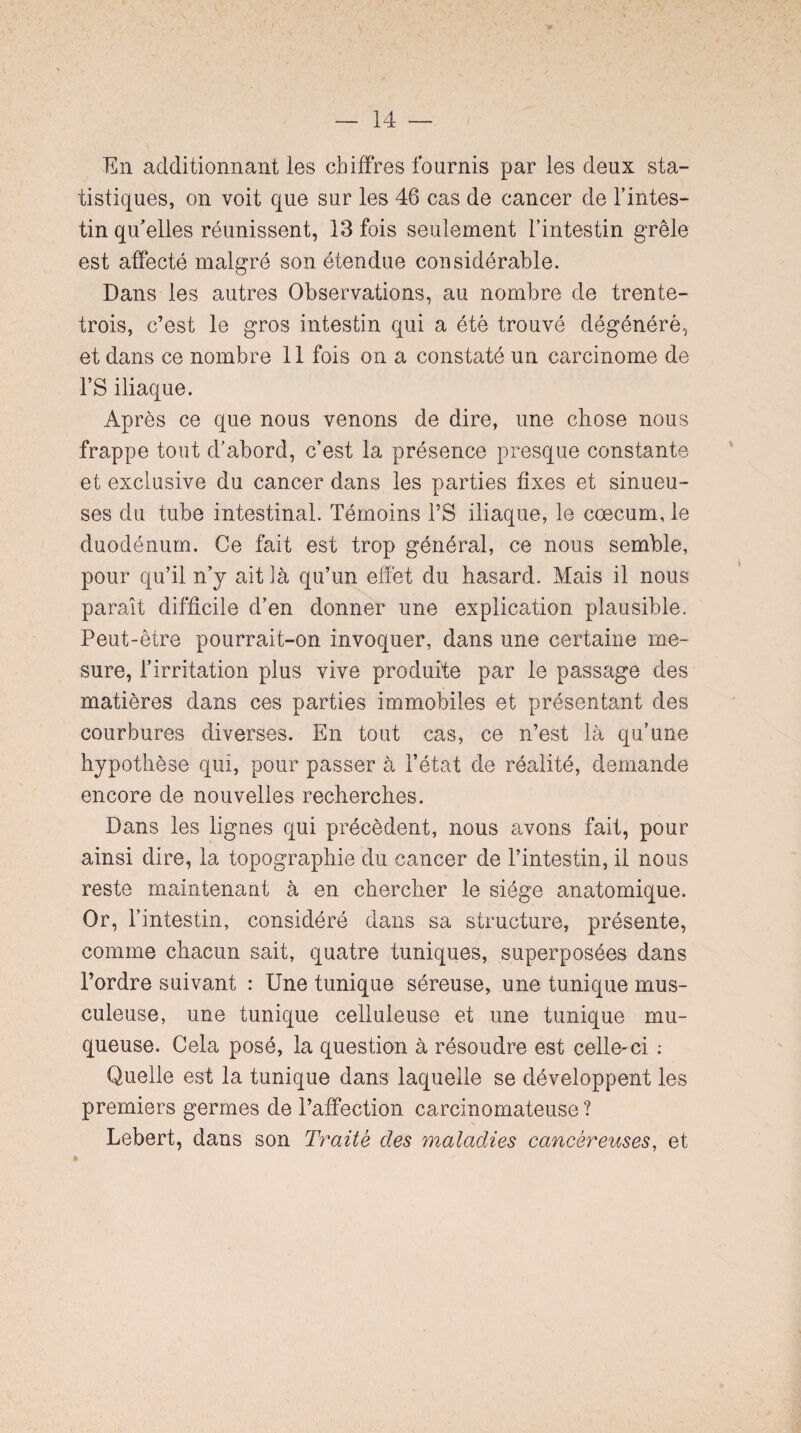 En additionnant les chiffres fournis par les deux sta¬ tistiques, on voit que sur les 46 cas de cancer de l’intes¬ tin qu'elles réunissent, 13 fois seulement l’intestin grêle est affecté malgré son étendue considérable. Dans les autres Observations, au nombre de trente- trois, c’est le gros intestin qui a été trouvé dégénéré, et dans ce nombre 11 fois on a constaté un carcinome de 1*S iliaque. Après ce que nous venons de dire, une chose nous frappe tout d’abord, c’est la présence presque constante et exclusive du cancer dans les parties fixes et sinueu¬ ses du tube intestinal. Témoins l’S iliaque, le cæcum, le duodénum. Ce fait est trop général, ce nous semble, pour qu’il n’y ait là qu’un effet du hasard. Mais il nous paraît difficile d’en donner une explication plausible. Peut-être pourrait-on invoquer, dans une certaine me¬ sure, l’irritation plus vive produite par le passage des matières dans ces parties immobiles et présentant des courbures diverses. En tout cas, ce n’est là qu’une hypothèse qui, pour passer à l’état de réalité, demande encore de nouvelles recherches. Dans les lignes qui précèdent, nous avons fait, pour ainsi dire, la topographie du cancer de l’intestin, il nous reste maintenant à en chercher le siège anatomique. Or, l’intestin, considéré dans sa structure, présente, comme chacun sait, quatre tuniques, superposées dans l’ordre suivant : Une tunique séreuse, une tunique mus¬ culeuse, une tunique celluleuse et une tunique mu¬ queuse. Cela posé, la question à résoudre est celle-ci ; Quelle est la tunique dans laquelle se développent les premiers germes de l’affection carcinomateuse ? Lebert, dans son Traité des maladies cancéreuses, et
