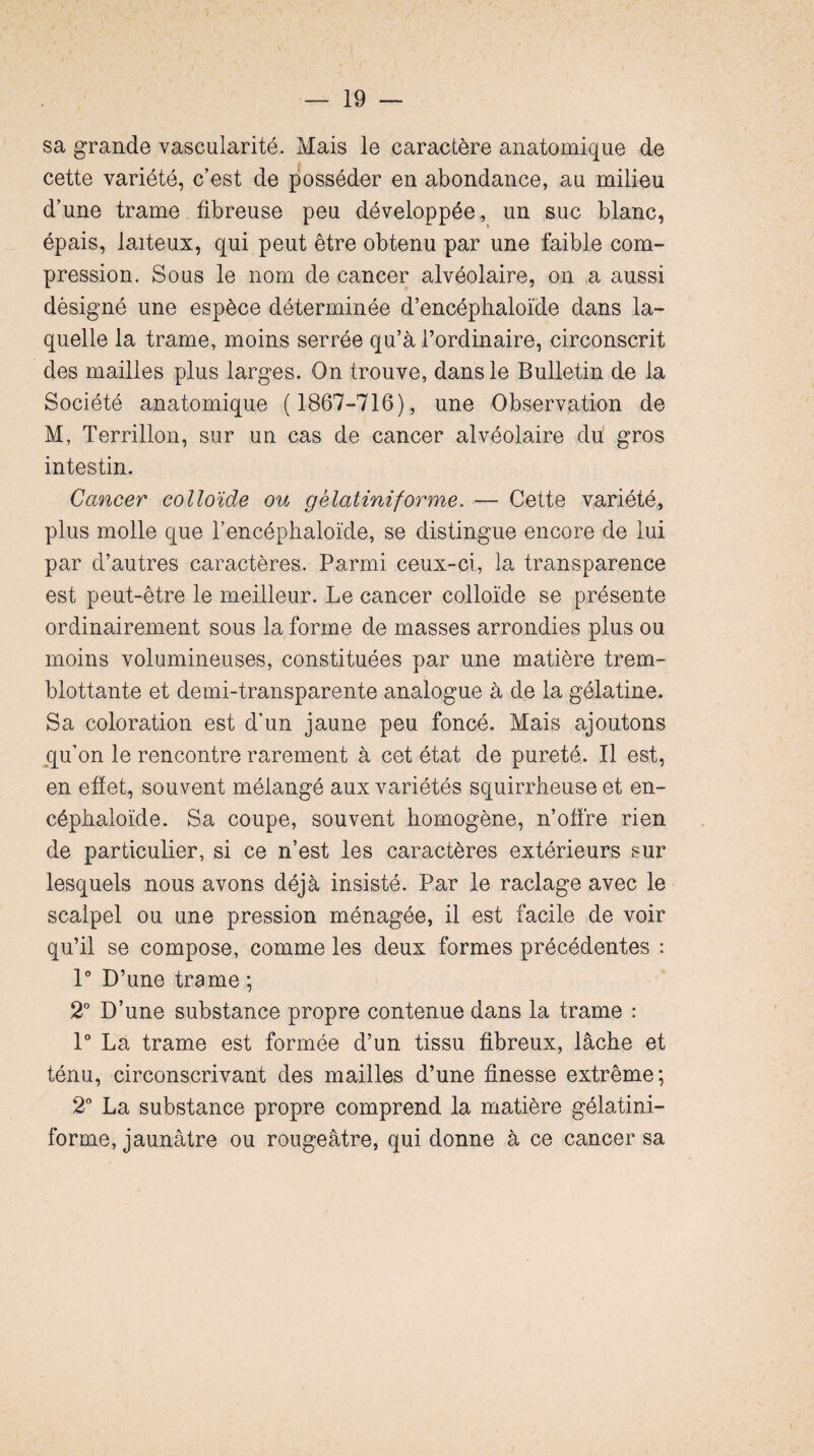 sa grande vascularité. Mais le caractère anatomique de cette variété, c’est de posséder en abondance, au milieu d’une trame fibreuse peu développée, un suc blanc, épais, laiteux, qui peut être obtenu par une faible com¬ pression. Sous le nom de cancer alvéolaire, on a aussi désigné une espèce déterminée d’encéphaloïde dans la¬ quelle la trame, moins serrée qu’à l’ordinaire, circonscrit des mailles plus larges. On trouve, dans le Bulletin de la Société anatomique ( 1867-716), une Observation de M, Terrillon, sur un cas de cancer alvéolaire du gros intestin. Cancer colloïde ou g Hat inif orme. — Cette variété, plus molle que l’encéphaloïde, se distingue encore de lui par d’autres caractères. Parmi ceux-ci, la transparence est peut-être le meilleur. Le cancer colloïde se présente ordinairement sous la forme de masses arrondies plus ou moins volumineuses, constituées par une matière trem¬ blotante et demi-transparente analogue à de la gélatine. Sa coloration est d’un jaune peu foncé. Mais ajoutons qu’on le rencontre rarement à cet état de pureté. Il est, en effet, souvent mélangé aux variétés squirrheuse et en- céphaloïde. Sa coupe, souvent homogène, n’offre rien de particulier, si ce n’est les caractères extérieurs sur lesquels nous avons déjà insisté. Par le raclage avec le scalpel ou une pression ménagée, il est facile de voir qu’il se compose, comme les deux formes précédentes : 1° D’une trame ; 2° D’une substance propre contenue dans la trame : 1° La trame est formée d’un tissu fibreux, lâche et ténu, circonscrivant des mailles d’une finesse extrême; 2° La substance propre comprend la matière gélatini- forme, jaunâtre ou rougeâtre, qui donne à ce cancer sa