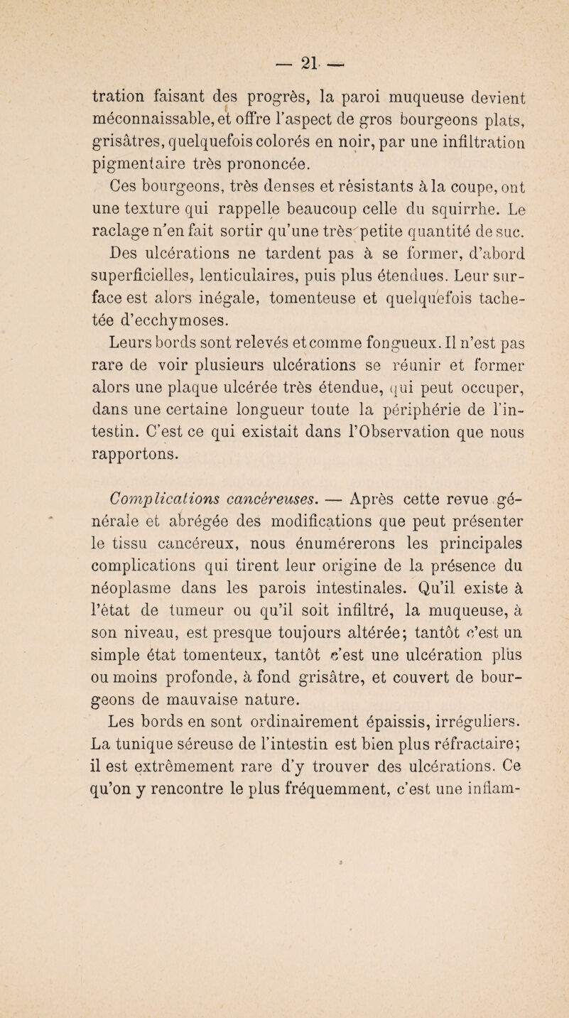 tration faisant des progrès, la paroi muqueuse devient méconnaissable, et offre l’aspect de gros bourgeons plats, grisâtres, quelquefois colorés en noir, par une infiltration pigmentaire très prononcée. Ces bourgeons, très denses et résistants à la coupe, ont une texture qui rappelle beaucoup celle du squirrbe. Le raclage n'en fait sortir qu’une trèspetite quantité de suc. Des ulcérations ne tardent pas à se former, d’abord superficielles, lenticulaires, puis plus étendues. Leur sur¬ face est alors inégale, tomenteuse et quelquefois tache¬ tée d’ecchymoses. Leurs bords sont relevés et comme fongueux. Il n’est pas rare de voir plusieurs ulcérations se réunir et former alors une plaque ulcérée très étendue, qui peut occuper, dans une certaine longueur toute la périphérie de l’in¬ testin. C’est ce qui existait dans l’Observation que nous rapportons. Complications cancéreuses. —• Après cette revue gé¬ nérale et abrégée des modifications que peut présenter le tissu cancéreux, nous énumérerons les principales complications qui tirent leur origine de la présence du néoplasme dans les parois intestinales. Qu’il existe à l’état de tumeur ou qu’il soit infiltré, la muqueuse, à son niveau, est presque toujours altérée; tantôt c’est un simple état tomenteux, tantôt c'est une ulcération plus ou moins profonde, à fond grisâtre, et couvert de bour¬ geons de mauvaise nature. Les bords en sont ordinairement épaissis, irréguliers. La tunique séreuse de l’intestin est bien plus réfractaire; il est extrêmement rare d’y trouver des ulcérations. Ce qu’on y rencontre le plus fréquemment, c’est une infiam-