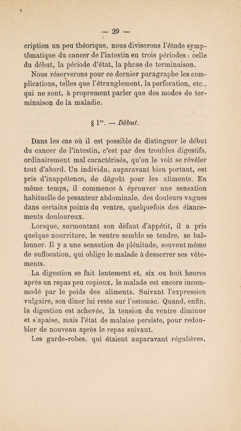 % cription un peu théorique, nous diviserons l’étude symp¬ tomatique du cancer de l’intestin en trois périodes : celle du début, la période d’état, la phase de terminaison. Nous réserverons pour ce dernier paragraphe les com¬ plications, telles que l’étranglement, la perforation, etc., qui ne sont, à proprement parler que des modes de ter¬ minaison de la maladie. i § 1er. — Début. Dans les cas où il est possible de distinguer le début du cancer de l’intestin, c’est par des troubles digestifs, ordinairement mal caractérisés, qu’on le voit se révéler tout d’abord. Un individu, auparavant bien portant, est pris d’inappétence, de dégoût pour les aliments. En même temps, il commence à éprouver une sensation habituelle de pesanteur abdominale, des douleurs vagues dans certains points du ventre, quelquefois des élance¬ ments douloureux. Lorsque, surmontant son défaut d’appétit, il a pris quelque nourriture, le ventre semble se tendre, se bal¬ lonner. Il y a une sensation de plénitude, souvent même de suffocation, qui oblige le malade à desserrer ses vête¬ ments. La digestion se fait lentement et, six ou huit heures après un repas peu copieux, le malade est encore incom¬ modé par le poids des aliments. Suivant l’expression vulgaire, son dîner lui reste sur l’estomac. Quand, enfin, la digestion est achevée, la tension du ventre diminue et s’apaise, mais l’état de malaise persiste, pour redou¬ bler de nouveau après le repas suivant. Les garde-robes, qui étaient auparavant régulières,