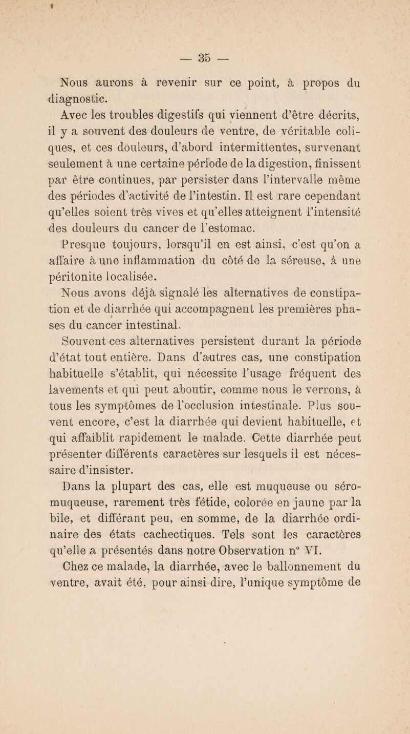 Nous aurons à revenir sur ce point, à propos du diagnostic. Avec les troubles digestifs qui viennent d’être décrits, il y a souvent des douleurs de ventre, de véritable coli¬ ques, et ces douleurs, d’abord intermittentes, survenant seulement à une certaine période de la digestion, finissent par être continues, par persister dans l’intervalle même des périodes d’activité de l’intestin. Il est rare cependant qu’elles soient très vives et qu’elles atteignent l’intensité des douleurs du cancer de l’estomac. Presque toujours, lorsqu’il en est ainsi, c’est qu’on a affaire à une inflammation du côté de la séreuse, à une péritonite localisée. Nous avons déjà signalé les alternatives de constipa¬ tion et de diarrhée qui accompagnent les premières pha¬ ses du cancer intestinal. Souvent ces alternatives persistent durant la période d’état tout entière. Dans d’antres cas, une constipation habituelle s’établit, qui nécessite l’usage fréquent des lavements et qui peut aboutir, comme nous le verrons, à tous les symptômes de l’occlusion intestinale. Plus sou¬ vent encore, c’est la diarrhée qui devient habituelle, et qui affaiblit rapidement le malade. Cette diarrhée peut présenter differents caractères sur lesquels il est néces¬ saire d’insister. Dans la plupart des cas, elle est muqueuse ou séro- muqueuse, rarement très fétide, colorée en jaune parla bile, et différant peu, en somme, de la diarrhée ordi¬ naire des états cachectiques. Tels sont les caractères qu’elle a présentés dans notre Observation n° VI. Chez ce malade? la diarrhée, avec le ballonnement du ventre, avait été, pour ainsi dire, l’unique symptôme de