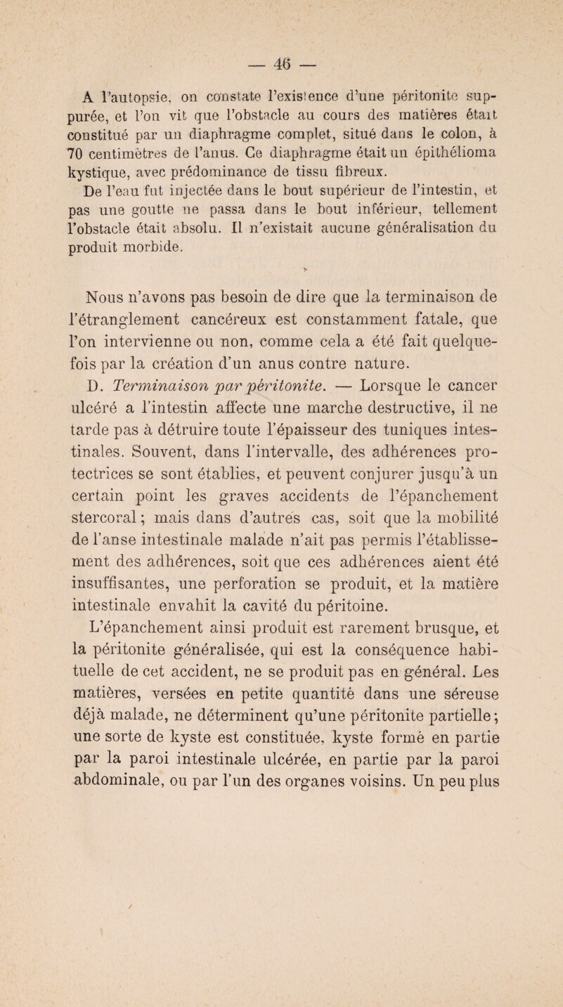 A l’autopsie, on constate l’existence d’une péritonite sup- purée, et l’on vit que l’obstacle au cours des matières était constitué par un diaphragme complet, situé dans le colon, à 70 centimètres de l’anus. Ce diaphragme était un épithélioma kystique, avec prédominance de tissu fibreux. De l’eau fut injectée dans le bout supérieur de l’intestin, et pas une goutte ne passa dans le bout inférieur, tellement l’obstacle était absolu. Il n’existait aucune généralisation du produit morbide. Nous n’avons pas besoin de dire que la terminaison de l’étranglement cancéreux est constamment fatale, que l’on intervienne ou non, comme cela a été fait quelque¬ fois par la création d’un anus contre nature. D. Terminaison par péritonite. — Lorsque le cancer ulcéré a l’intestin affecte une marche destructive, il ne tarde pas à détruire toute l’épaisseur des tuniques intes¬ tinales. Souvent, dans l’intervalle, des adhérences pro¬ tectrices se sont établies, et peuvent conjurer jusqu’à un certain point les graves accidents de l’épanchement stercoral ; mais dans d’autres cas, soit que la mobilité de l’anse intestinale malade n’ait pas permis l’établisse¬ ment des adhérences, soit que ces adhérences aient été insuffisantes, une perforation se produit, et la matière intestinale envahit la cavité du péritoine. L’épanchement ainsi produit est rarement brusque, et la péritonite généralisée, qui est la conséquence habi¬ tuelle de cet accident, ne se produit pas en général. Les matières, versées en petite quantité dans une séreuse déjà malade, ne déterminent qu’une péritonite partielle; une sorte de kyste est constituée, kyste formé en partie par la paroi intestinale ulcérée, en partie par la paroi abdominale, ou par l’un des organes voisins. Un peu plus /