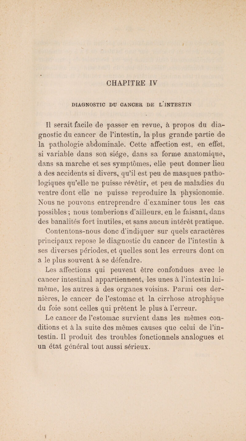 CHAPITRE IV DIAGNOSTIC DU CANCER DE L’INTESTIN Il serait facile de passer en revue, à propos du dia¬ gnostic du cancer de l’intestin, la plus grande partie de la pathologie abdominale. Cette affection est, en effet, si variable dans son siège, dans sa forme anatomique, dans sa marche et ses symptômes, elle peut donner lieu à des accidents si divers, qu’il est peu de masques patho¬ logiques qu’elle ne puisse révêtir, et peu de maladies du ventre dont elle ne puisse reproduire la physionomie. Nous ne pouvons entreprendre d’examiner tous les cas possibles ; nous tomberions d’ailleurs, en le faisant, dans des banalités fort inutiles, et sans aucun intérêt pratique. Contentons-nous donc d’indiquer sur quels caractères principaux repose le diagnostic du cancer de l’intestin à ses diverses périodes, et quelles sont les erreurs dont on a le plus souvent à se défendre. Les affections qui peuvent être confondues avec le cancer intestinal appartiennent, les unes à l’intestin lui- même, les autres à des organes voisins. Parmi ces der¬ nières, le cancer de l’estomac et la cirrhose atrophique du foie sont celles qui prêtent le plus à l’erreur. Le cancer de l’estomac survient dans les mêmes con¬ ditions et à la suite des mêmes causes que celui de l’in¬ testin. Il produit des troubles fonctionnels analogues et un état général tout aussi sérieux.