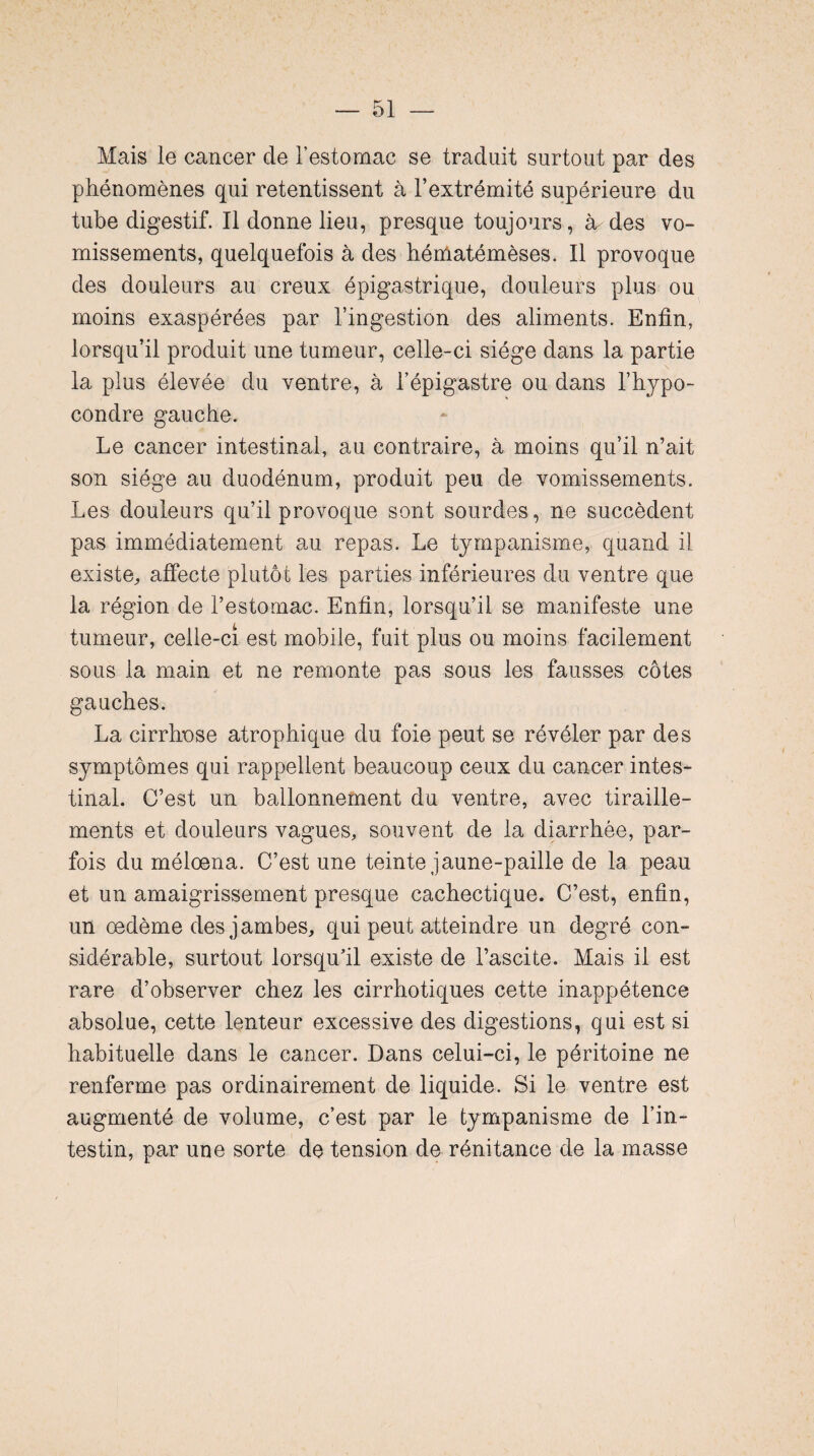 Mais le cancer de l’estomac se traduit surtout par des phénomènes qui retentissent à l’extrémité supérieure du tube digestif. Il donne lieu, presque toujours, à des vo¬ missements, quelquefois à des héniatémèses. Il provoque des douleurs au creux épigastrique, douleurs plus ou moins exaspérées par l’ingestion des aliments. Enfin, lorsqu’il produit une tumeur, celle-ci siège dans la partie la plus élevée du ventre, à l’épigastre ou dans l’hypo- condre gauche. Le cancer intestinal, au contraire, à moins qu’il n’ait son siège au duodénum, produit peu de vomissements. Les douleurs qu’il provoque sont sourdes, ne succèdent pas immédiatement au repas. Le tympanisme, quand il existe, affecte plutôt les parties inférieures du ventre que la région de l’estomac. Enfin, lorsqu’il se manifeste une tumeur, celle-ci est mobile, fuit plus ou moins facilement sous la main et ne remonte pas sous les fausses côtes gauches. La cirrhose atrophique du foie peut se révéler par des symptômes qui rappellent beaucoup ceux du cancer intes¬ tinal. C’est un ballonnement du ventre, avec tiraille¬ ments et douleurs vagues, souvent de la diarrhée, par¬ fois du méloena. C’est une teinte jaune-paille de la peau et un amaigrissement presque cachectique. C’est, enfin, un oedème des jambes, qui peut atteindre un degré con¬ sidérable, surtout lorsqu’il existe de l’ascite. Mais il est rare d’observer chez les cirrhotiques cette inappétence absolue, cette lenteur excessive des digestions, qui est si habituelle dans le cancer. Dans celui-ci, le péritoine ne renferme pas ordinairement de liquide. Si le ventre est augmenté de volume, c’est par le tympanisme de l’in¬ testin, par une sorte de tension de rénitance de la masse