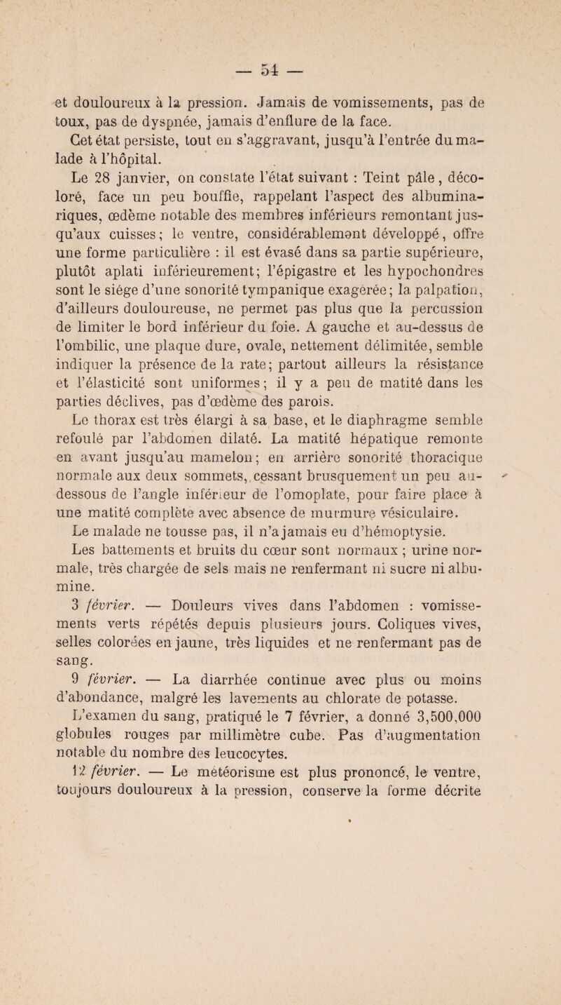 et douloureux à la pression. Jamais de vomissements, pas de toux, pas de dyspnée, jamais d’enflure de la face. Cet état persiste, tout en s’aggravant, jusqu’à l’entrée du ma¬ lade à l’hôpital. Le 28 janvier, on constate l’état suivant : Teint pâle, déco¬ loré, face un peu bouffie, rappelant l’aspect des albuminu¬ riques, œdème notable des membres inférieurs remontant jus¬ qu’aux cuisses; le ventre, considérablement développé, offre une forme particulière : il est évasé dans sa partie supérieure, plutôt aplati inférieurement; l’épigastre et les hypochondres sont le siège d’une sonorité tympanique exagérée; la palpation, d’ailleurs douloureuse, ne permet pas plus que la percussion de limiter le bord inférieur du foie. A gauche et au-dessus de l’ombilic, une plaque dure, ovale, nettement délimitée, semble indiquer la présence de la rate; partout ailleurs la résistance et l’élasticité sont uniformes ; il y a peu de matité dans les parties déclives, pas d’œdème des parois. Le thorax est très élargi à sa base, et le diaphragme semble refoulé par l’abdomen dilaté. La matité hépatique remonte en avant jusqu’au mamelon; en arrière sonorité thoracique normale aux deux sommets,,cessant brusquement un peu au- dessous de l’angle inférieur de l’omoplate, pour faire place à une matité complète avec absence de murmure vésiculaire. Le malade ne tousse pas, il n’a jamais eu d’hémoptysie. Les battements et bruits du cœur sont normaux ; urine nor¬ male, très chargée de sels mais ne renfermant ni sucre ni albu¬ mine. 3 février. — Douleurs vives dans l’abdomen : vomisse¬ ments verts répétés depuis plusieurs jours. Coliques vives, selles colorées en jaune, très liquides et ne renfermant pas de sang. 9 février. — La diarrhée continue avec plus ou moins d’abondance, malgré les lavements au chlorate de potasse. L’examen du sang, pratiqué le 7 février, a donné 3,500,000 globules rouges par millimètre cube. Pas d’augmentation notable du nombre des leucocytes. 12 février. — Le météorisme est plus prononcé, le ventre, toujours douloureux à la pression, conserve la forme décrite