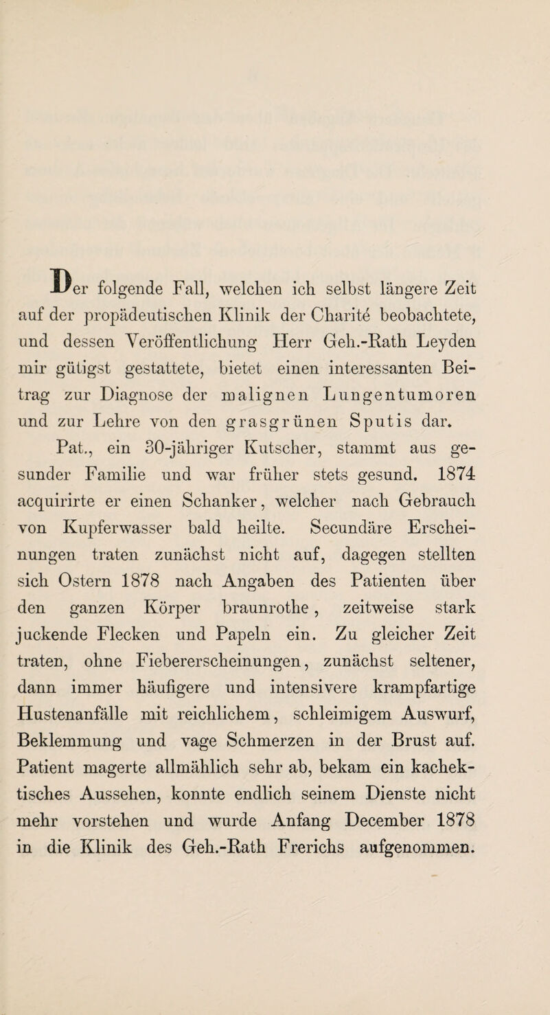 Der folgende Fall, welchen ich selbst längere Zeit auf der propädeutischen Klinik der Charite beobachtete, und dessen Veröffentlichung Herr Geh.-Rath Leyden mir gütigst gestattete, bietet einen interessanten Bei¬ trag zur Diagnose der malignen Lungentumoren und zur Lehre von den grasgrünen Sputis dar. Pat., ein 30-jähriger Kutscher, stammt aus ge¬ sunder Familie und war früher stets gesund. 1874 acquirirte er einen Schanker, welcher nach Gebrauch von Kupferwasser bald heilte. Secundäre Erschei¬ nungen traten zunächst nicht auf, dagegen stellten sich Ostern 1878 nach Angaben des Patienten über den ganzen Körper braunrothe, zeitweise stark juckende Flecken und Papeln ein. Zu gleicher Zeit traten, ohne Fiebererscheinungen, zunächst seltener, dann immer häufigere und intensivere krampfartige Hustenanfälle mit reichlichem, schleimigem Auswurf, Beklemmung und vage Schmerzen in der Brust auf. Patient magerte allmählich sehr ab, bekam ein kachek- tisches Aussehen, konnte endlich seinem Dienste nicht mehr vorstehen und wurde Anfang December 1878 in die Klinik des Geh.-Rath Frerichs aufgenommen.