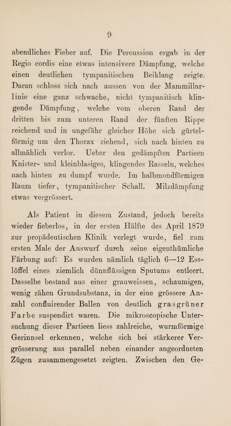 abendliches Fieber auf. Die Percussion ergab in der Regio cordis eine etwas intensivere Dämpfung, welche einen deutlichen tympanitischen Beiklang zeigte. Daran schloss sich nach aussen von der Mammiilar- linie eine ganz schwache, nicht tympanitisch klin¬ gende Dämpfung, welche vom oberen Rand der dritten bis zum unteren Rand der. fünften Rippe reichend und in ungefähr gleicher Flöhe sich gürtel¬ förmig um den Thorax ziehend, sich nach hinten zu allmählich verlor. Ueber den gedämpften Partieen Knister- und kleinblasiges, klingendes Rasseln, welches nach hinten zu dumpf wurde. Im halbmondförmigen Raum tiefer, tympanitischer Schall. Milzdämpfung etwas vergrössert. Als Patient in diesem Zustand, jedoch bereits wieder fieberlos, in der ersten Hälfte des April 1879 zur propädeutischen Klinik verlegt wurde, fiel zum ersten Male der Auswurf durch seine eigenthümliche Färbung auf: Es wurden nämlich täglich 6—12 Ess¬ löffel eines ziemlich dünnflüssigen Sputums entleert. Dasselbe bestand aus einer grauweissen, schaumigen, wenig zähen Grundsubstanz, in der eine grössere An¬ zahl confluirender Ballen von deutlich grasgrüner Farbe suspendirt waren. Die mikroscopische Unter¬ suchung dieser Partieen liess zahlreiche, wurmförmige Gerinnsel erkennen, welche sich bei stärkerer Ver- grösserung aus parallel neben einander angeordneten Zügen zusammengesetzt zeigten. Zwischen den Ge-