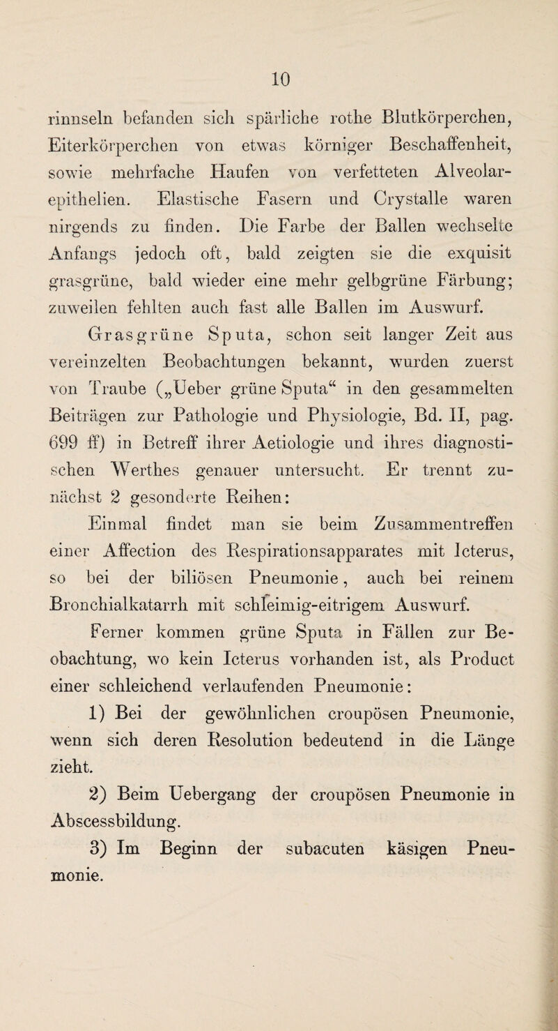 rinnsein befanden sich spärliche rothe Blutkörperchen, Eiterkörperchen von etwas körniger Beschaffenheit, sowie mehrfache Haufen von verfetteten Alveolar- epithelien. Elastische Fasern und Crystalle waren nirgends zu finden. Die Farbe der Ballen wechselte Anfangs jedoch oft, bald zeigten sie die exquisit grasgrüne, bald wieder eine mehr gelbgrüne Färbung; zuweilen fehlten auch fast alle Ballen im Auswurf. Grasgrüne Sputa, schon seit langer Zeit aus vereinzelten Beobachtungen bekannt, wurden zuerst von Traube („Ueber grüne Sputa“ in den gesammelten Beiträgen zur Pathologie und Physiologie, Bd. II, pag. 699 ff) in Betreff ihrer Aetiologie und ihres diagnosti¬ schen Werthes genauer untersucht. Er trennt zu¬ nächst 2 gesonderte Reihen: Einmal findet man sie beim Zusammentreffen einer Affection des Respirationsapparates mit Icterus, so bei der biliösen Pneumonie, auch bei reinem Bronchialkatarrh mit schleimig-eitrigem Auswurf. Ferner kommen grüne Sputa in Fällen zur Be¬ obachtung, wo kein Icterus vorhanden ist, als Product einer schleichend verlaufenden Pneumonie: 1) Bei der gewöhnlichen croupösen Pneumonie, wenn sich deren Resolution bedeutend in die Länge zieht. 2) Beim Uebergang der croupösen Pneumonie in Abscessbildung. 3) Im Beginn der subacuten käsigen Pneu¬ monie.