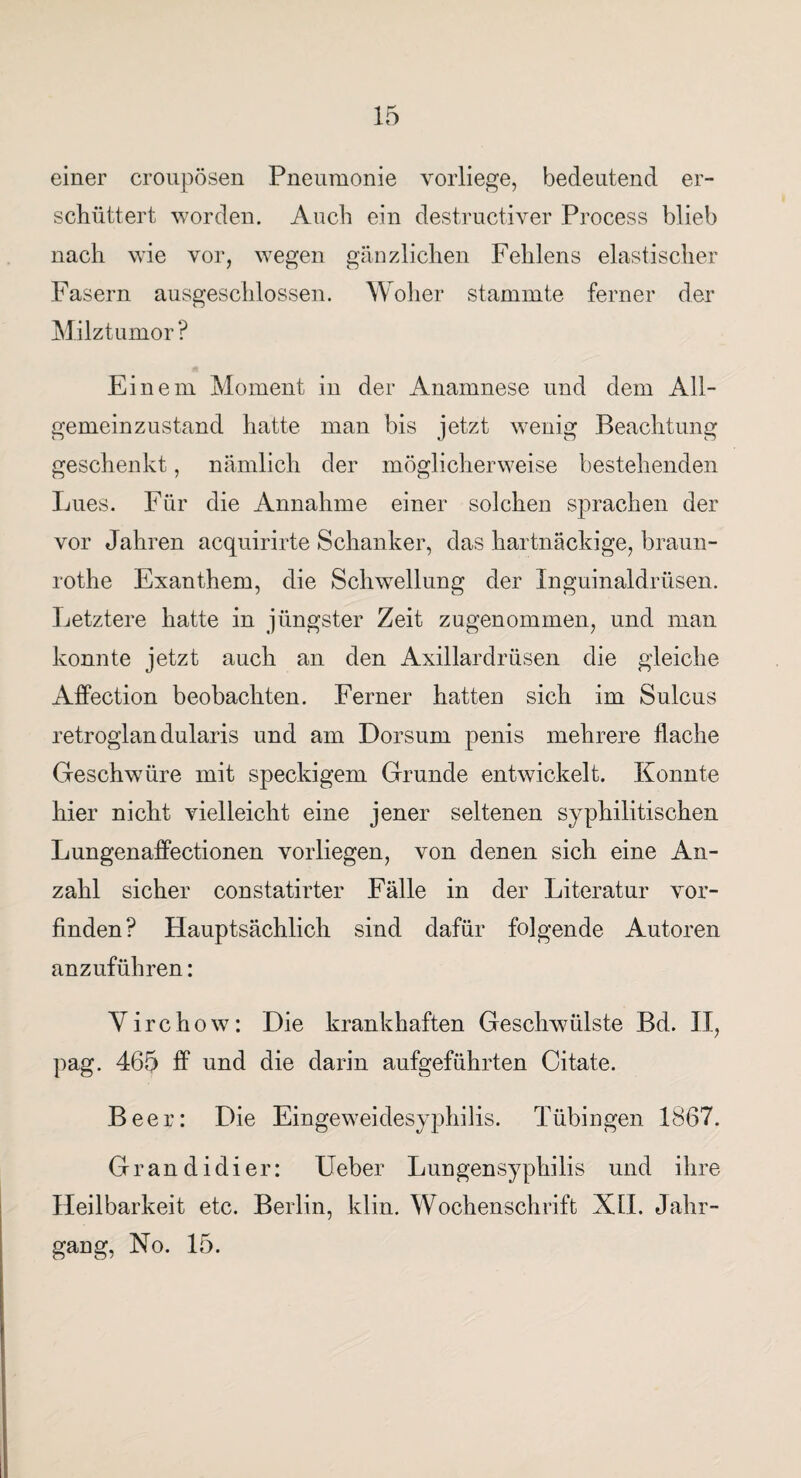 einer croupösen Pneumonie vorliege, bedeutend er¬ schüttert worden. Auch ein destructiver Process blieb nach wie vor, wegen gänzlichen Fehlens elastischer Fasern ausgeschlossen. Woher stammte ferner der Milztumor ? Einem Moment in der Anamnese und dem All¬ gemeinzustand hatte man bis jetzt wenig Beachtung geschenkt, nämlich der möglicherweise bestehenden Lues. Für die Annahme einer solchen sprachen der vor Jahren acquirirte Schanker, das hartnäckige, braun- rothe Exanthem, die Schwellung der Inguinaldrüsen. Letztere hatte in jüngster Zeit zugenommen, und man konnte jetzt auch an den Axillardrüsen die gleiche Affection beobachten. Ferner hatten sich im Sulcus retroglan dularis und am Dorsum penis mehrere flache Geschwüre mit speckigem Grunde entwickelt. Konnte hier nicht vielleicht eine jener seltenen syphilitischen Lungenaffectionen vorliegen, von denen sich eine An¬ zahl sicher constatirter Fälle in der Literatur vor¬ finden? Hauptsächlich sind dafür folgende Autoren anzuführen: Yirchow: Die krankhaften Geschwülste Bd. II, pag. 465 ff und die darin aufgeführten Citate. Beer: Die Eingeweidesyphilis. Tübingen 1867. Grandidier: lieber Lungensyphilis und ihre Heilbarkeit etc. Berlin, klin. Wochenschrift XII. Jahr¬ gang, No. 15.