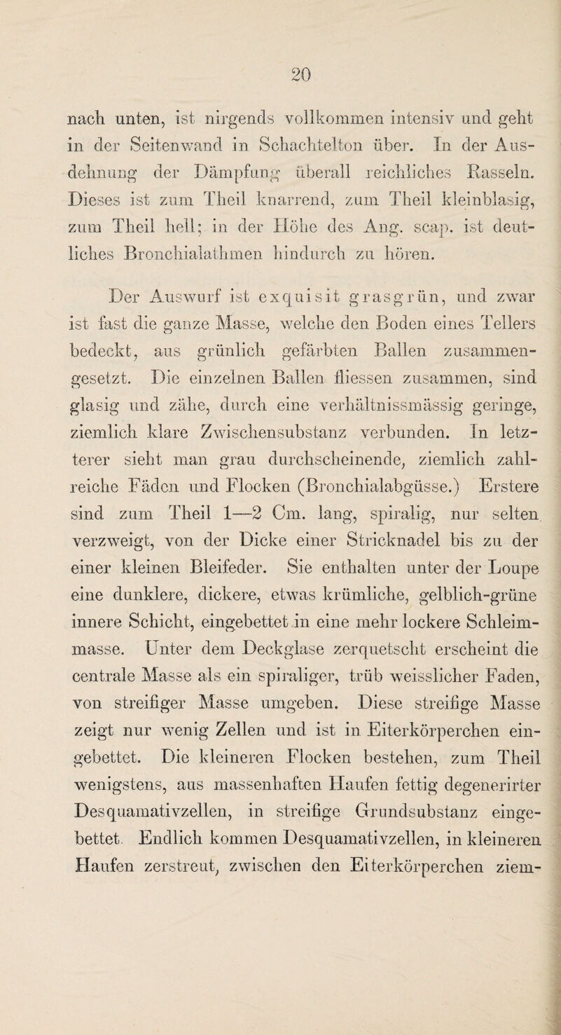 nach unten, ist nirgends vollkommen intensiv und geht in der Seiten wand in Schachtelton über. In der Aus¬ dehnung der Dämpfung überall reichliches Rasseln. Dieses ist zum Theil knarrend, zum Theil kleinblasig, zum Theil hell; in der Höhe des Ang. scap. ist deut¬ liches Bronchialathmen hindurch zu hören. Der Auswurf ist exquisit grasgrün, und zwar ist fast die ganze Masse, welche den Boden eines Tellers bedeckt, aus grünlich gefärbten Ballen zusammen¬ gesetzt. Die einzelnen Ballen fliessen zusammen, sind glasig und zähe, durch eine verhältnissmässig geringe, ziemlich klare Zwischensubstanz verbunden, ln letz¬ terer sieht man grau durchscheinende, ziemlich zahl¬ reiche Fäden und Flocken (Bronchialabgüsse.) Erstere sind zum Theil 1—2 Cm. lang, spiralig, nur selten verzweigt, von der Dicke einer Stricknadel bis zu der einer kleinen Bleifeder. Sie enthalten unter der Loupe eine dunklere, dickere, etwas krümliche, gelblich-grüne innere Schicht, eingebettet in eine mehr lockere Schleim¬ masse. Unter dem Deckglase zerquetscht erscheint die centrale Masse als ein spiraliger, trüb weisslicher Faden, von streifiger Masse umgeben. Diese streifige Masse zeigt nur wenig Zellen und ist in Eiterkörperchen ein¬ gebettet. Die kleineren Flocken bestehen, zum Theil wenigstens, aus massenhaften Haufen fettig degenerirter Desquamativzellen, in streifige Grundsubstanz einge¬ bettet. Endlich kommen Desquamativzellen, in kleineren Haufen zerstreut, zwischen den Eiterkörperchen ziem-