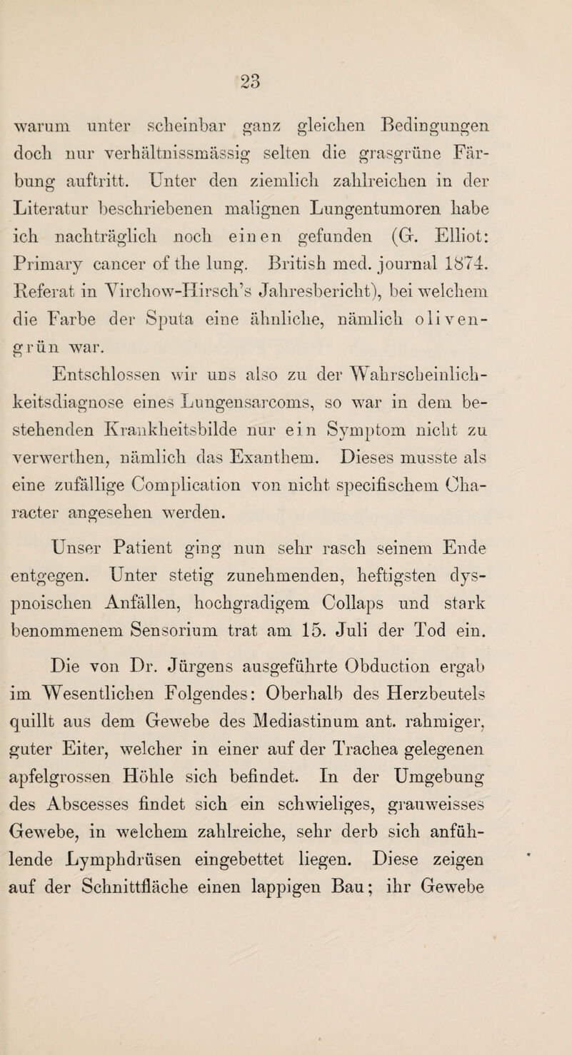 warum unter scheinbar ganz gleichen Bedingungen doch nur verbältnissmässig selten die grasgrüne Fär¬ bung auftritt. Unter den ziemlich zahlreichen in der Literatur beschriebenen malignen Lungentumoren habe ich nachträglich noch einen gefunden (G. Elliot: Primary caneer of the lung. British med. journal 1874. Referat in Virchow-Hirsch’s Jahresbericht), bei welchem die Farbe der Sputa eine ähnliche, nämlich oliven¬ grün war. Entschlossen wir uns also zu der Wahrscheinlich¬ keitsdiagnose eines Lungensarcoms, so war in dem be¬ stehenden Krankheitsbilde nur ein Symptom nicht zu verwerthen, nämlich das Exanthem. Dieses musste als eine zufällige Complication von nicht specifischem Oha- racter angesehen werden. Unser Patient ging nun sehr rasch seinem Ende entgegen. Unter stetig zunehmenden, heftigsten dys- pnoischen Anfällen, hochgradigem Collaps und stark benommenem Sensorium trat am 15. Juli der Tod ein. Die von Dr. Jürgens ausgeführte Obduction ergab im Wesentlichen Folgendes: Oberhalb des Herzbeutels quillt aus dem Gewebe des Mediastinum ant. rahmiger, guter Eiter, welcher in einer auf der Trachea gelegenen apfelgrossen Höhle sich befindet. In der Umgebung des Abscesses findet sich ein schwieliges, grauweisses Gewebe, in welchem zahlreiche, sehr derb sich anfüh¬ lende Lymphdrüsen eingebettet liegen. Diese zeigen auf der Schnittfläche einen lappigen Bau; ihr Gewebe