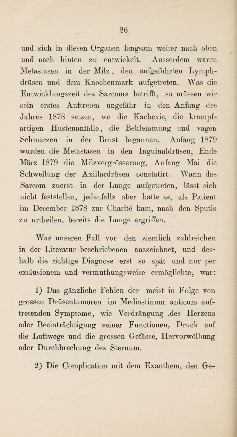 und sich in diesen Organen langsam weiter nach oben und nach hinten zu entwickelt. Ausserdem waren Metastasen in der Milz , den aufgeführten Lymph- drüsen und dem Knochenmark aufgetreten. Was die Entwicklungszeit des Sarcoms betrifft, so müssen wir sein erstes Auftreten ungefähr in den Anfang des Jahres 1878 setzen, wo die Kachexie, die krampf¬ artigen Hustenaniälle, die Beklemmung und vagen Schmerzen in der Brust begannen. Anfang 1879 wurden die Metastasen in den Inguinaldrüsen, Ende März 1879 die Milzvergrösserung, Anfang Mai die Schwellung der Axillardrüsen constatirt. Wann das Sarcom zuerst in der Lunge auigetreten, lässt sich nicht feststellen, jedenfalls aber hatte es, als Patient im December 1878 zur Charite kam, nach den Sputis zu urtheilen, bereits die Lunge ergriffen. Was unseren hall vor den ziemlich zahlreichen in der Literatur beschriebenen auszeichnet, und des¬ halb die richtige Diagnose erst so spät und nur per exclusionem und vermuthungsweise ermöglichte, war: 1) Das gänzliche Fehlen der meist in Folge von grossen Drüsentumoren im Mediastinum anticum auf¬ tretenden Symptome, wie Verdrängung .des Herzens oder Beeinträchtigung seiner Functionen, Druck auf die Luftwege und die grossen Gefässe, Hervorwölbung oder Durchbrechung des Sternum. 2) Die Complication mit dem Exanthem, den Ge-