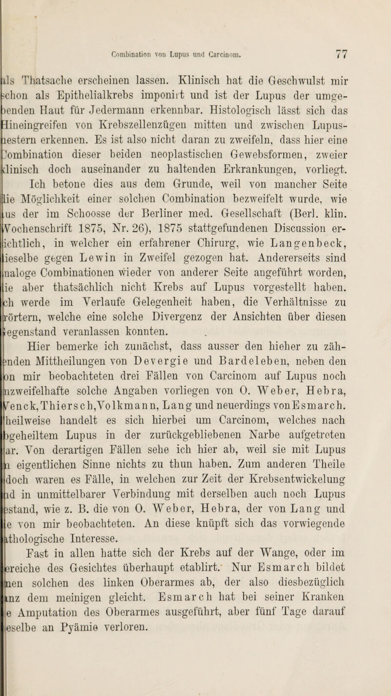 xls Thatsache erscheinen lassen. Klinisch hat die Geschwulst mir schon als Epithelialkrebs imponirt und ist der Lupus der umge- lenden Haut für Jedermann erkennbar. Histologisch lässt sich das lineingreifen von Krebszellenzügen mitten und zwischen Lupus¬ estern erkennen. Es ist also nicht daran zu zweifeln, dass hier eine ombination dieser beiden neoplastischen Gewebsformen, zweier dinisch doch auseinander zu haltenden Erkrankungen, vorliegt. Ich betone dies aus dem Grunde, weil von mancher Seite ie Möglichkeit einer solchen Combination bezweifelt wurde, wie us der im Schoosse der Berliner med. Gesellschaft (Berl. klin. /Wochenschrift 1875, Nr. 26), 1875 stattgefundenen Discussion er- lchtlich, in welcher ein erfahrener Chirurg, wie Langenbeck, ieselbe gegen Lewin in Zweifel gezogen hat. Andererseits sind naloge Combinationen wieder von anderer Seite angeführt worden, ie aber thatsächlich nicht Krebs auf Lupus vorgestellt haben, ch werde im Verlaufe Gelegenheit haben, die Verhältnisse zu •örtern, welche eine solche Divergenz der Ansichten über diesen egenstand veranlassen konnten. Hier bemerke ich zunächst, dass ausser den hieher zu zäh- nden Mittheilungen von Devergie und Bardeleben, neben den on mir beobachteten drei Fällen von Carcinom auf Lupus noch izweifelhafte solche Angaben vorliegen von 0. Weber, Hebra, fenck,Thiersch,Volkmann, Lang und neuerdings vonEsmarch. heilweise handelt es sich hierbei um Carcinom, welches nach ogeheiltem Lupus in der zurückgebliebenen Narbe aufgetreten ar. Von derartigen Fällen sehe ich hier ab, weil sie mit Lupus Iq eigentlichen Sinne nichts zu thun haben. Zum anderen Theile doch waren es Fälle, in welchen zur Zeit der Krebsentwickelung id in unmittelbarer Verbindung mit derselben auch noch Lupus ;stand, wie z. B. die von 0. Weber, Hebra, der von Lang und e von mir beobachteten. An diese knüpft sich das vorwiegende ^Biologische Interesse. East in allen hatte sich der Krebs auf der Wange, oder im (ereiche des Gesichtes überhaupt etablirt. Nur Esmarch bildet en solchen des linken Oberarmes ab, der also diesbezüglich nz dem meinigen gleicht. Esmarch hat bei seiner Kranken e Amputation des Oberarmes ausgeführt, aber fünf Tage darauf •eselbe an Pyämie verloren.