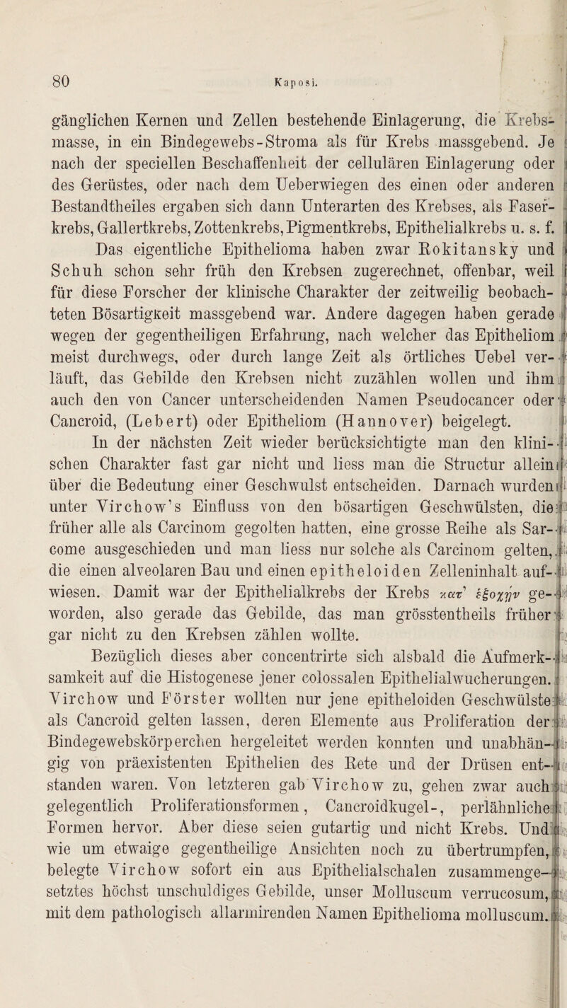 gänglichen Kernen und Zellen bestehende Einlagerung, die Krebs¬ masse, in ein Bindegewebs-Stroma als für Krebs massgebend. Je nach der speciellen Beschaffenheit der cellularen Einlagerung oder i des Gerüstes, oder nach dem Ueberwiegen des einen oder anderen Bestandteiles ergaben sich dann Unterarten des Krebses, als Faser¬ krebs, Gallertkrebs, Zottenkrebs, Pigmentkrebs, Epithelialkrebs u. s. f. Das eigentliche Epithelioma haben zwar Rokitansky und Schuh schon sehr früh den Krebsen zugerechnet, offenbar, weil für diese Forscher der klinische Charakter der zeitweilig beobach¬ teten Bösartigkeit massgebend war. Andere dagegen haben gerade wegen der gegentheiligen Erfahrung, nach welcher das Epitheliom meist durchwegs, oder durch lange Zeit als örtliches Uebel ver- -i läuft, das Gebilde den Krebsen nicht zuzählen wollen und ihm auch den von Cancer unterscheidenden Namen Pseudocancer oder > Cancroid, (Lebert) oder Epitheliom (Hannover) beigelegt. In der nächsten Zeit wieder berücksichtigte man den klini¬ schen Charakter fast gar nicht und liess man die Structur allein über die Bedeutung einer Geschwulst entscheiden. Darnach wurden! unter Yirchow’s Einfluss von den bösartigen Geschwülsten, diei it früher alle als Careinom gegolten hatten, eine grosse Reihe als Sar- come ausgeschieden und man liess nur solche als Carcinom gelten, die einen alveolaren Bau und einen epitheloiden Zelleninhalt auf-- it; wiesen. Damit war der Epithelialkrebs der Krebs var h£o%rjv ge¬ worden, also gerade das Gebilde, das man grösstentheils früher gar nicht zu den Krebsen zählen wollte. Bezüglich dieses aber concentrirte sich alsbald die Aufmerk- I samkeit auf die Histogenese jener colossalen Epithelialwucherungen, j Yirchow und Förster wollten nur jene epitheloiden Geschwülstefiel als Cancroid gelten lassen, deren Elemente aus Proliferation der Bindegewebskörperchen hergeleitet werden konnten und unabhän¬ gig von präexistenten Epithelien des Rete und der Drüsen ent¬ standen waren. Yon letzteren gab Yirchow zu, gehen zwar auchii gelegentlich Proliferationsformen, Cancroidkugel-, perlähnliche 1. Formen hervor. Aber diese seien gutartig und nicht Krebs. Und § wie um etwaige gegentheilige Ansichten noch zu übertrumpfen, k belegte Yirchow sofort ein aus Epithelialschalen zusammenge-1 setztes höchst unschuldiges Gebilde, unser Molluscum verrucosum,jp mit dem pathologisch allarmirenden Namen Epithelioma molluscum. ®