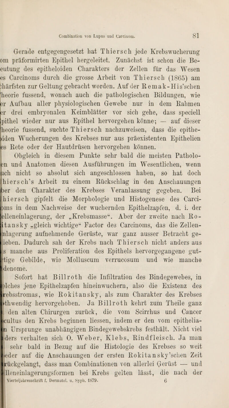 Gerade entgegengesetzt hat Thier sch jede Krebswucherung om präformirten Epithel hergeleitet. Zunächst ist schon die Be- eutung des epitheloiden Charakters der Zellen für das Wesen es Carcinoms durch die grosse Arbeit von Thiersch (1865) am bhärfsten zur Geltung gebracht worden. Auf der R emak-His'schen heorie fussend, wonach auch die pathologischen Bildungen, wie er Aufbau aller physiologischen Gewebe nur in dem Rahmen er drei embryonalen Keimblätter vor sich gehe, dass speciell pithel wieder nur aus Epithel hervorgehen könne; — auf dieser heorie fussend, suchte Thiersch nachzuweisen, dass die epithe- »iden Wucherungen des Krebses nur aus präexistenten Epithelien es Rete oder der Hautdrüsen hervorgehen können. Obgleich in diesem Punkte sehr bald die meisten Patholo- 3n und Anatomen diesen Ausführungen im Wesentlichen, wenn ich nicht so absolut sich angeschlossen haben, so hat doch hiersclrs Arbeit zu einem Rückschlag in den Anschauungen 3er den Charakter des Krebses Veranlassung gegeben. Bei hi er sch gipfelt die Morphologie und Histogenese des Carci- pms in dem Nachweise der wuchernden Epithelzapfen, d. i. der elleneinlagerung, der ,,Krebsmasse“. Aber der zweite nach Ro- Itansky „gleich wichtige“ Factor des Carcinoms, das die Zellen- hilagerung aufnehmende Gerüste, war ganz ausser Betracht ge¬ liehen. Dadurch sah der Krebs nach Thiersch nicht anders aus |s manche aus Proliferation des Epithels hervorgegangene gut- Itige Gebilde, wie Molluscum verrucosum und wie manche Idenome. Sofort hat Billroth die Infiltration des Bindegewebes, in Islches jene Epithelzapfen hinein wuchern, also die Existenz des Irebsstromas, wie Rokitansky, als zum Charakter des Krebses |>thwendig hervorgehoben. Ja Billroth kehrt zum Theile ganz I. den alten Chirurgen zurück, die vom Scirrhus und Cancer leultus den Krebs beginnen Hessen, indem er den vom epithelia- Iri Ursprünge unabhängigen Bindegewebskrebs festhält. Eicht viel I ders verhalten sich 0. Weber, Klebs, Rindfleisch. Ja man I sehr bald in Bezug auf die Histologie des Krebses so weit |*eder auf die Anschauungen der ersten Rokitansky’schen Zeit ilrückgelangt, dass man Combinationen von allerlei Gerüst — und idleneinlagerungsformen bei Krebs gelten lässt, die nach der Yierteljahresschrift f. Dermatol, u. Sypli. 1879. 6