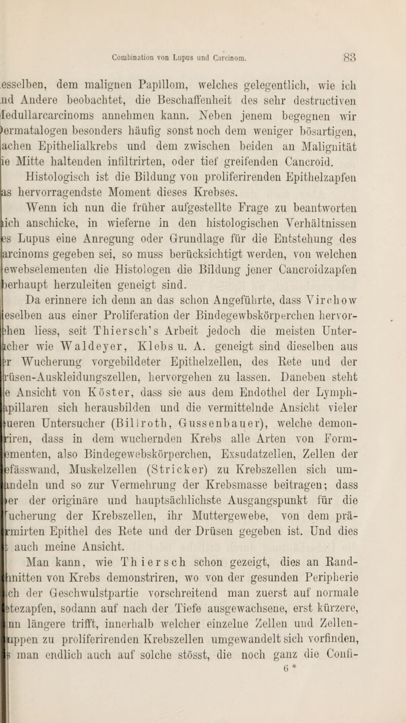 esselben, dem malignen Papillom, welches gelegentlich, wie ich nd Andere beobachtet, die Beschaffenheit des sehr destructiven 'Iedullarcarcinoms annehmen kann. Neben jenem begegnen wir lermatalogen besonders häufig sonst noch dem weniger bösartigen, achen Epithelialkrebs und dem zwischen beiden an Malignität ie Mitte haltenden infiltrirten, oder tief greifenden Cancroid. Histologisch ist die Bildung von proliferirenden Epithelzapfen as hervorragendste Moment dieses Krebses. Wenn ich nun die früher aufgestellte Frage zu beantworten lieh anschicke, in wieferne in den histologischen Verhältnissen es Lupus eine Anregung oder Grundlage für die Entstehung des arcinoms gegeben sei, so muss berücksichtigt werden, von welchen ewebselementen die Histologen die Bildung jener Cancroidzapfen oerhaupt herzuleiten geneigt sind. Da erinnere ich denn an das schon Angeführte, dass Virehow eselben aus einer Proliferation der Bindegewbskörperchen hervor- ihen liess, seit Thiersch’s Arbeit jedoch die meisten Unter- Lcher wie Waldeyer, Klebs u. A. geneigt sind dieselben aus er Wucherung vorgebildeter Epithelzellen, des Bete und der rüsen-Auskleidungszellen, hervorgehen zu lassen. Daneben steht e Ansicht von Köster, dass sie aus dem Endothel der Lympli- ipillaren sich herausbilden und die vermittelnde Ansicht vieler ueren Untersucher (Billroth, Gussenbauer), welche demon- riren, dass in dem wuchernden Krebs alle Arten von Eorm- ementen, also Bindegewebskörperchen, Exsudatzelien, Zellen der efässwand, Muskelzellen (Stricker) zu Krebszellen sich um- indeln und so zur Vermehrung der Krebsmasse beitragen; dass •er der originäre und hauptsächlichste Ausgangspunkt für die ucherung der Krebszellen, ihr Muttergewebe, von dem prä- rmirten Epithel des Kete und der Drüsen gegeben ist. Und dies ; auch meine Ansicht. Man kann, wie Th i e r s ch schon gezeigt, dies an Rand- anitten von Krebs demonstriren, wo von der gesunden Peripherie ch der Geschwulstpartie vorschreitend man zuerst auf normale Hezapfen, sodann auf nach der Tiefe ausgewachsene, erst kürzere, nn längere trifft, innerhalb welcher einzelne Zellen und Zellen¬ lippen zu proliferirenden Krebszellen umgewandelt sich vorfinden, f man endlich auch auf solche stösst, die noch ganz die Confi- 6*