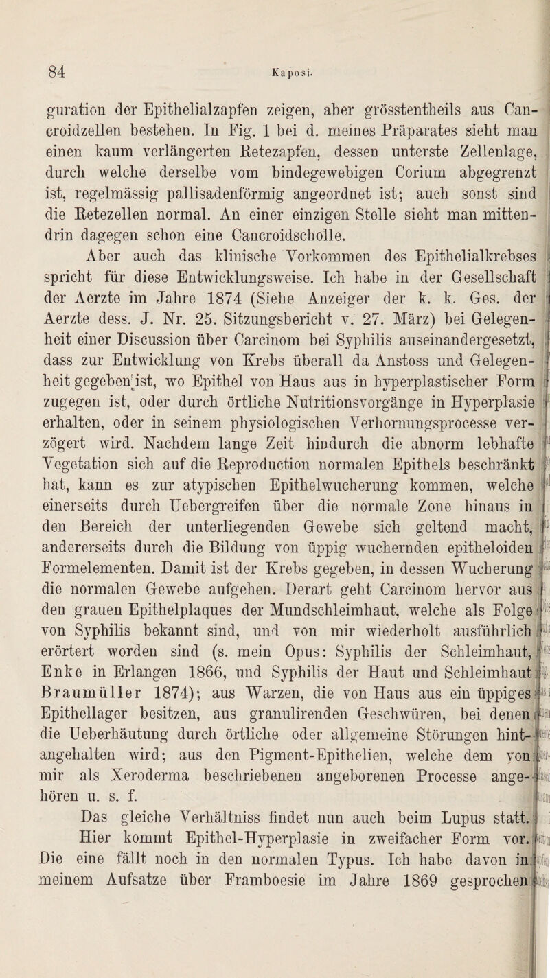 guration der Epithelialzapfen zeigen, aber grösstentheils aus Can- croidzellen bestehen. In Fig. 1 bei d. meines Präparates sieht man einen kaum verlängerten Retezapfen, dessen unterste Zellenlage, durch welche derselbe vom bindegewebigen Corium abgegrenzt ist, regelmässig pallisadenförmig angeordnet ist; auch sonst sind die Retezellen normal. An einer einzigen Stelle sieht man mitten¬ drin dagegen schon eine Cancroidscholle. Aber auch das klinische Vorkommen des Epithelialkrebses spricht für diese Entwicklungsweise. Ich habe in der Gesellschaft der Aerzte im Jahre 1874 (Siehe Anzeiger der k. k. Ges. der Aerzte dess. J. Nr. 25. Sitzungsbericht v. 27. März) bei Gelegen¬ heit einer Discussion über Carcinom bei Syphilis auseinandergesetzt, dass zur Entwicklung von Krebs überall da Anstoss und Gelegen¬ heit gegebenst, wo Epithel von Haus aus in hyperplastischer Form zugegen ist, oder durch örtliche Nutritionsvorgänge in Hyperplasie erhalten, oder in seinem physiologischen Verhornungsprocesse ver¬ zögert wird. Nachdem lange Zeit hindurch die abnorm lebhafte 1 Vegetation sich auf die Reproduction normalen Epithels beschränkt hat, kann es zur atypischen Epithelwucherung kommen, welche einerseits durch Uebergreifen über die normale Zone hinaus in den Bereich der unterliegenden Gewebe sich geltend macht, andererseits durch die Bildung von üppig wuchernden epitheloiden Eormelementen. Damit ist der Krebs gegeben, in dessen Wucherung die normalen Gewebe aufgehen. Derart geht Carcinom hervor aus den grauen Epithelplaques der Mundschleimhaut, welche als Folge von Syphilis bekannt sind, und von mir wiederholt ausführlich erörtert worden sind (s. mein Opus: Syphilis der Schleimhaut, Enke in Erlangen 1866, und Syphilis der Haut und Schleimhaut Braumüller 1874); aus Warzen, die von Haus aus ein üppiges Epithellager besitzen, aus granulirenden Geschwüren, bei denen ij1« die Ueberhäutung durch örtliche oder allgemeine Störungen hint- fe angehalten wird; aus den Pigment-Epithelien, welche dem von Pf- mir als Xeroderma beschriebenen angeborenen Processe ange-i hören u. s. f. Das gleiche Verhältnis findet nun auch beim Lupus statt. Hier kommt Epithel-Hyperplasie in zweifacher Form vor. Die eine fällt noch in den normalen Typus. Ich habe davon in meinem Aufsatze über Framboesie im Jahre 1869 gesprochen m iefe