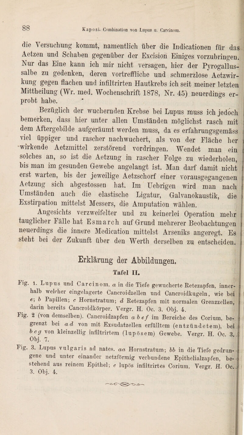 clio Veisuchung kommt, namentlich über die Indicationen für das Aetzen und Schaben gegenüber der Exeision Einiges vorzubringen. Nur das Eine kann ich mir nicht versagen, hier der Pyrogallus- salbe zu gedenken, deren vortreffliche und schmerzlose Aetzwir- kung gegen flachen und infiltrirten Hautkrebs ich seit meiner letzten Mittheilung (Wr. med. Wochenschrift 1878, Nr. 45) neuerdings er¬ probt habe. Bezüglich der wuchernden Krebse bei Lupus muss ich jedoch bemerken, dass hier unter allen Umständen möglichst rasch mit dem Aftergebilde aufgeräumt werden muss, da es erfahrungsgemäss viel üppiger und rascher nachwuchert, als von der Fläche her '•wirkende Aetzmittel zerstörend Vordringen. Wendet man ein solches an, so ist die Aetzung in rascher Folge zu wiederholen, bis man im gesunden Gewebe angelangt ist. Man darf damit nicht erst warten, bis der jeweilige Aetzschorf einer vorausgegangenen Aetzung sich abgestossen hat. Im Uebrigen wird man nach Umständen auch die elastische Ligatur, Galvanokaustik, die Exstirpation mittelst Messers, die Amputation wählen. Angesichts verzweifelter und zu keinerlei Operation mehr tauglicher Fälle hat Esmarch auf Grund mehrerer Beobachtungen neuerdings die innere Medication mittelst Arseniks angeregt. Es steht bei der Zukunft über den Werth derselben zu entscheiden. Erklärung der Abbildungen, Tafel II. Fig. 1. Lupus und Carcinom. a in die Tiefe gewucherte Retezapfen, inner¬ halb welcher eingelagerte Cancroidzellen und Cancroidkugeln, wie bei e'> b Papillen; c Hornstratum; d Retezapfen mit normalen Grenzzellen, darin bereits Cancroidkörper. Vergr. H. Oc. 3. Obj. 4. Fig. 2 (von demselben). Cancroidzapfen ab ef im Bereiche des Corium, be¬ grenzt bei ad von mit Exsudatzellen erfülltem (entzündetem), bei.: hc9 von kleinzellig infiltrirtem (lupösem) Gewebe. Vergr H Oc 3 Obj. 7. Fig. 3. Lupus vulgaris ad nates. aa Hornstratum; bb in die Tiefe gedrun¬ gene und unter einander netzförmig verbundene Epithelialzapfen, be¬ stehend aus reinem Epithel; c lupös infiltrirtes Corium. Vergr. H. Oc 3. Obj. 4. Bg ns .1. . I 61g