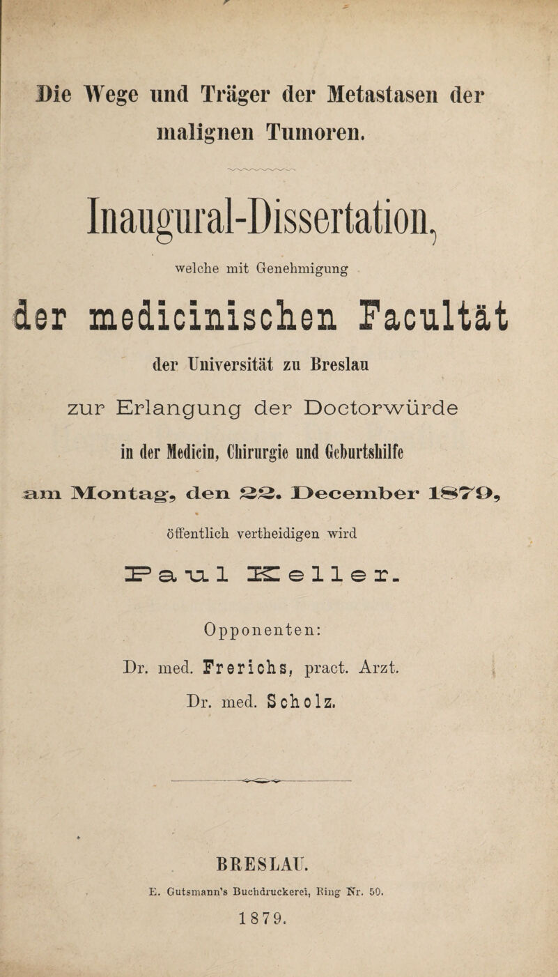 Die Wege lind Träger der Metastasen der malignen Tumoren. Inaugural-Dissertation, welche mit Genehmigung der medicinischen Facultät der Universität zu Breslau zur Erlangung der Doetorwürde in der Medicin, Chirurgie und Geburtshilfe am Montag, den 22. December 1879, öffentlich vertheidigen wird IE? a. ia. 1 Keller. Opponenten: Dr. mecl. Frerichs, pract. Arzt. Dr. med. Scholz. BRESLAU. E. Gutsmann’s Buchdruckerei, Ring Kr. 50. 1 879.