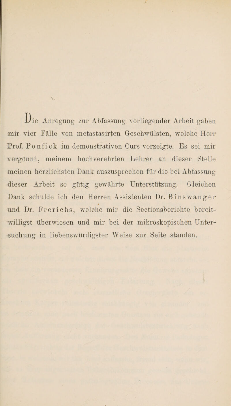 Die Anregung zur Abfassung vorliegender Arbeit gaben mir vier Fälle von metastasirten Geschwülsten, welche Herr Prof. Ponfick im demonstrativen Curs vorzeigte. Es sei mir vergönnt, meinem hochverehrten Lehrer an dieser Stelle meinen herzlichsten Dank auszusprecken für die bei Abfassung dieser Arbeit so gütig gewährte Unterstützung. Gleichen Dank schulde ich den Herren Assistenten Dr. Binswanger und Dr. Frerichs, welche mir die Sectionsberichte bereit¬ willigst überwiesen und mir bei der mikroskopischen Unter¬ suchung in liebenswürdigster Weise zur Seite standen.