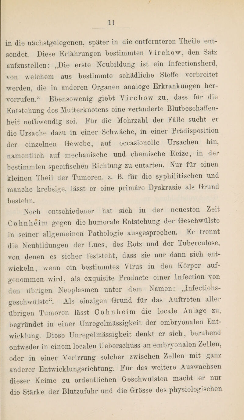 in die nächstgelegenen, später in die entfernteren Theile ent¬ sendet. Diese Erfahrungen bestimmten Yirchow, den Satz aufzustellen: ,,Die erste Neubildung ist ein Inlectionsherd, von welchem aus bestimmte schädliche Stoffe verbreitet werden, die in anderen Organen analoge Erkrankungen hor- vorrufen.“ Ebensowenig giebt Yirchow zu, dass für die Entstehung des Mutterknotens eine veränderte Blutbeschaffen¬ heit notwendig sei. Für die Mehrzahl der Fälle sucht er die Ursache dazu in einer Schwäche, in einer Prädisposition der einzelnen Gewebe, auf occasionelle Ursachen hin, namentlich auf mechanische und chemische Beize, in der bestimmten specifischen Richtung zu entarten. Nur für einen kleinen Theil der Tumoren, z. B. für die syphilitischen und manche krebsige, lässt er eine primäre Dyskrasie als Grund bestehn. Noch entschiedener hat sich in der neuesten Zeit Cohnheim gegen die humorale Entstehung der Geschwülste in seiner allgemeinen Pathologie ausgesprochen. Er trennt die Neubildungen der Lues, des Botz und der Tuberculose, von denen es sicher feststeht, dass sie nur dann sich ent¬ wickeln, wenn ein bestimmtes Yirus in den Körper auf¬ genommen wird, als excpiisite Producte einei Infection von den übrigen Neoplasmen unter dem Namen: „Xnfections- geschwülste“. Als einzigen Grund für das Auftreten allei übrigen Tumoren lässt Cohnheim die locale Anlage zu, begründet in einer Unregelmässigkeit der embryonalen Ent¬ wicklung. Diese Unregelmässigkeit denkt er sich, beruhend entweder in einem localen Ueberschuss an embryonalen Zellen, oder in einer Verirrung solcher zwischen Zellen mit ganz anderer Entwicklungsrichtung. Für das weitere Auswachsen dieser Keime zu ordentlichen Geschwülsten macht er nur die Stärke der Blutzufuhr und die Grösse des physiologischen