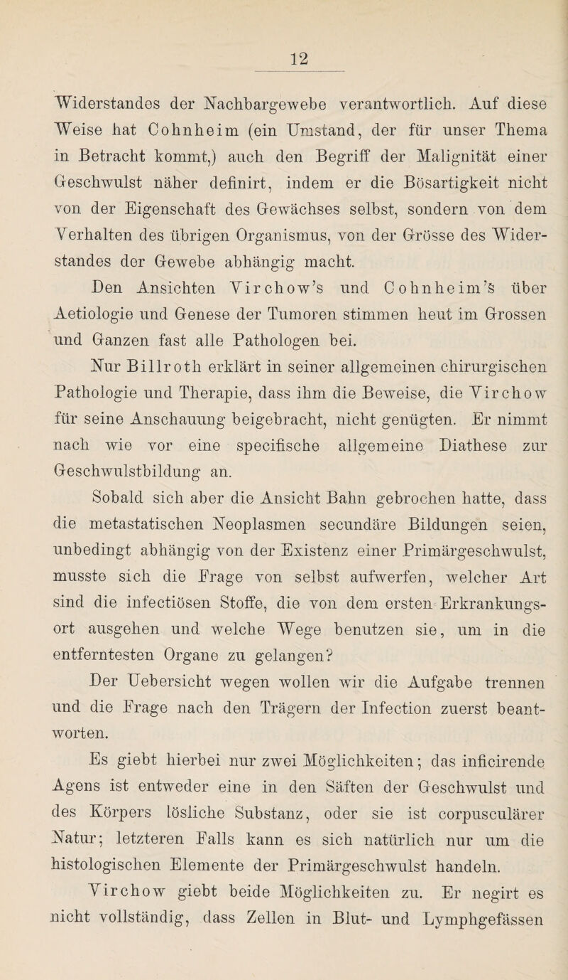 Widerstandes der Nachbargewebe verantwortlich. Auf diese Weise bat Cobnbeim (ein Umstand, der für unser Thema in Betracht kommt,) auch den Begriff der Malignität einer Geschwulst näher definirt, indem er die Bösartigkeit nicht von der Eigenschaft des Gewächses selbst, sondern von. dem Verhalten des übrigen Organismus, von der Grösse des Wider¬ standes der Gewebe abhängig macht. Ben Ansichten Virchow’s und Cohnheim’S über Aetiologie und Genese der Tumoren stimmen heut im Grossen und Ganzen fast alle Pathologen bei. Nur Billroth erklärt in seiner allgemeinen chirurgischen Pathologie und Therapie, dass ihm die Beweise, die Yirchow für seine Anschauung beigehracht, nicht genügten. Er nimmt nach wie vor eine specifische allgemeine Biathese zur Geschwulstbildung an. Sobald sich aber die Ansicht Bahn gebrochen hatte, dass die metastatischen Neoplasmen secundäre Bildungen seien, unbedingt abhängig von der Existenz einer Primärgeschwulst, musste sich die Frage von selbst aufwerfen, welcher Art sind die infectiösen Stoffe, die von dem ersten Erkrankungs¬ ort ausgehen und welche Wege benutzen sie, um in die entferntesten Organe zu gelangen? Ber Uebersicht wegen wollen wir die Aufgabe trennen und die Frage nach den Trägern der Infection zuerst beant¬ worten. Es giebt hierbei nur zwei Möglichkeiten; das inficirende Agens ist entweder eine in den Säften der Geschwulst und des Körpers lösliche Substanz, oder sie ist corpusculärer Natur; letzteren Palls kann es sich natürlich nur um die histologischen Elemente der Primärgeschwulst handeln. Yirchow giebt beide Möglichkeiten zu. Er negirt es nicht vollständig, dass Zellen in Blut- und Lymphgefässen