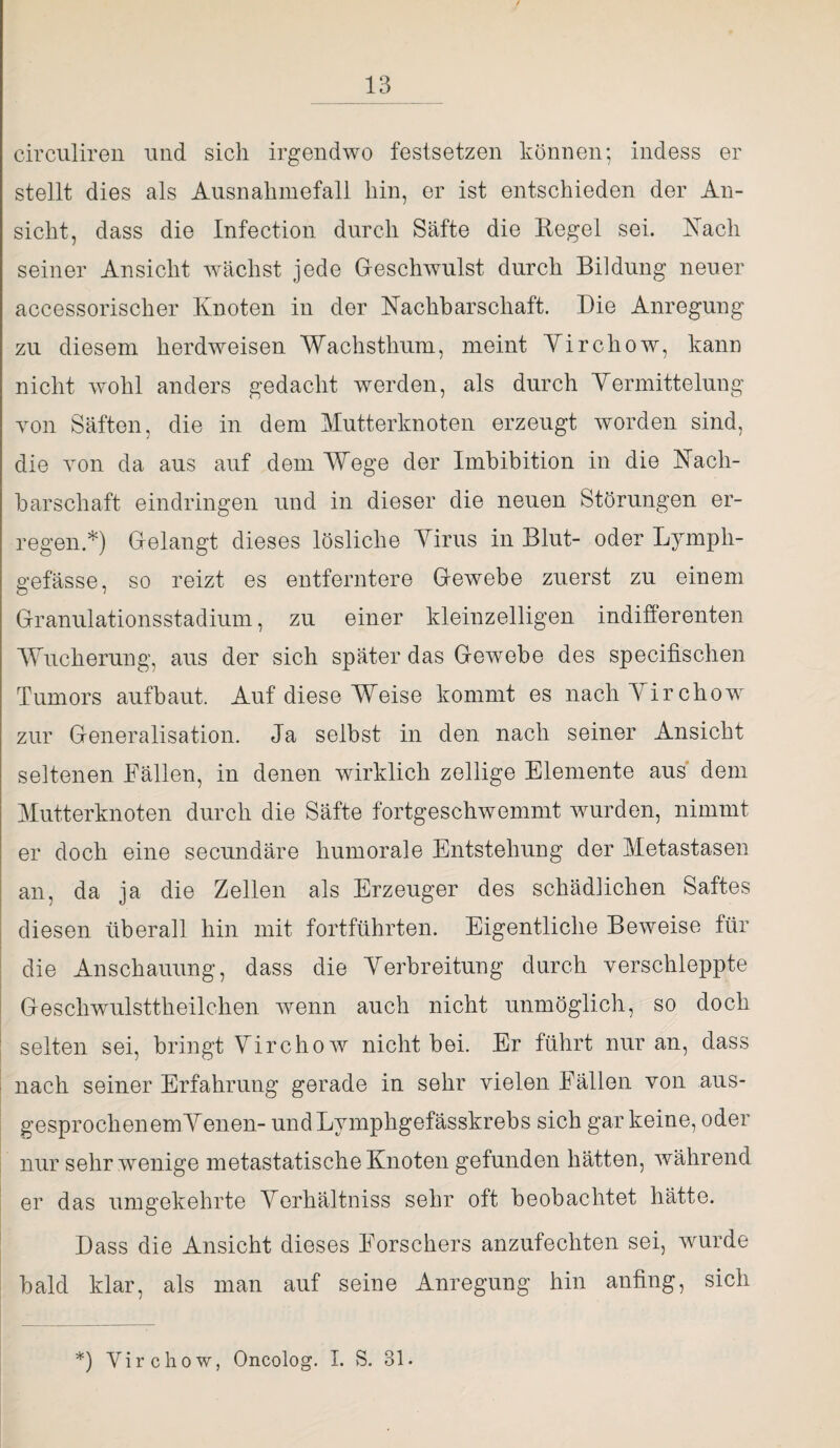 circuliren und sich irgendwo festsetzen können; indess er stellt dies als Ausnahmefall hin, er ist entschieden der An¬ sicht, dass die Infection durch Säfte die Regel sei. Rach seiner Ansicht wächst jede Geschwulst durch Bildung neuer accessorischer Knoten in der Nachbarschaft. Die Anregung zu diesem herdweisen Wachsthum, meint Yirchow, kann nicht wohl anders gedacht werden, als durch Yermittelung von Säften, die in dem Mutterknoten erzeugt worden sind, die von da aus auf dem Wege der Imbibition in die Nach¬ barschaft eindringen und in dieser die neuen Störungen er¬ regen.*) Gelangt dieses lösliche Yirus in Blut- oder Lymph- gefässe, so reizt es entferntere Gewebe zuerst zu einem Granulationsstadium, zu einer kleinzelligen indifferenten Wucherung, aus der sich später das Gewebe des specifischen Tumors aufbaut. Auf diese Weise kommt es nach Yirchow zur Generalisation. Ja selbst in den nach seiner Ansicht seltenen Fällen, in denen wirklich zellige Elemente aus dem Mutterknoten durch die Säfte fortgeschwemmt wurden, nimmt er doch eine secundäre humorale Entstehung der Metastasen an, da ja die Zellen als Erzeuger des schädlichen Saftes diesen überall hin mit fortführten. Eigentliche Beweise für die Anschauung, dass die Verbreitung durch verschleppte Geschwulsttheilchen wenn auch nicht unmöglich, so doch selten sei, bringt Yirchow nicht bei. Er führt nur an, dass nach seiner Erfahrung gerade in sehr vielen Fällen von aus¬ gesprochenem Venen- und Lymphgefässkrebs sich gar keine, oder nur sehr wenige metastatische Knoten gefunden hätten, während er das umgekehrte Verhältniss sehr oft beobachtet hätte. Dass die Ansicht dieses Forschers anzufechten sei, wurde bald klar, als man auf seine Anregung hin anfing, sich *) Yirchow, Oncolog. I. S. 81.