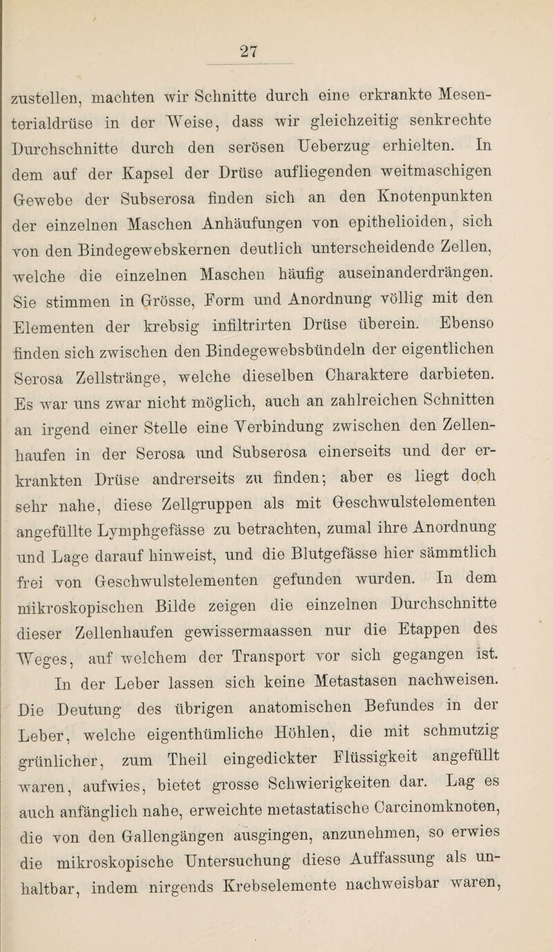 zustellen, machten wir Schnitte durch eine erkrankte Mesen¬ terialdrüse in der Weise, dass wir gleichzeitig senkrechte Durchschnitte durch den serösen Ueberzug erhielten. In dem auf der Kapsel der Drüse aufliegenden weitmaschigen Gewebe der Subserosa finden sich an den Knotenpunkten der einzelnen Maschen Anhäufungen von epithelioiden, sich yon den Bindegewebskernen deutlich unterscheidende Zellen, welche die einzelnen Maschen häufig auseinanderdrängen. Sie stimmen in Grösse, Form und Anordnung völlig mit den Elementen der krebsig infiltrirten Drüse überein. Ebenso finden sich zwischen den Bindegewebsbündeln der eigentlichen Serosa Zellstränge, welche dieselben Charaktere darbieten. Es war uns zwar nicht möglich, auch an zahlreichen Schnitten an irgend einer Stelle eine Verbindung zwischen den Zellen¬ haufen in der Serosa und Subserosa einerseits und der er¬ krankten Drüse andrerseits zu finden; aber es liegt doch sehr nahe, diese Zellgruppen als mit Geschwulstelementen angefüllte Lymphgefässe zu betrachten, zumal ihre Anordnung und Lage darauf hinweist, und die Blutgefässe hier sämmtlich frei von Geschwulstelementen gefunden wurden. In dem mikroskopischen Bilde zeigen die einzelnen Durchschnitte dieser Zellenhaufen gewissermaassen nur die Etappen des Weges, auf welchem der Transport vor sich gegangen ist. In der Leber lassen sich keine Metastasen nachweisen. Die Deutung des übrigen anatomischen Befundes in der Leber, welche eigenthümliche Höhlen, die mit schmutzig grünlicher, zum Theil eingedickter Flüssigkeit angefüllt waren, aufwies, bietet grosse Schwierigkeiten dar. Lag es auch anfänglich nahe, erweichte nietastatische Carcinomknoten, die von den Gallengängen ausgingen, anzunehmen, so erwies die mikroskopische Untersuchung diese Auffassung als un¬ haltbar, indem nirgends Krebselemente nachweisbar waren,