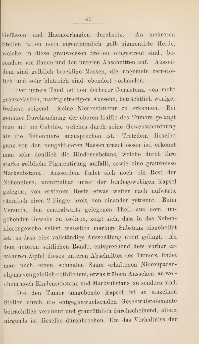 Gefässen und Haemorrhagien durchsetzt. An mehreren Stellen fallen noch eigenthümlich gelb pigmentirte Herde, welche in diese grauweissen Stellen eingestreut sind, be¬ sonders am Rande und den unteren Abschnitten auf. Ausser¬ dem sind gelblich bröcklige Massen, die ungemein zerreiss- lich und sehr blutreich sind, ebendort vorhanden. Her untere Theil ist von derberer Consistenz, von mehr grauweisslich, markig streifigem Aussehn, beträchtlich weniger Gefässe zeigend. Keine Nierenstructur zu erkennen. Bei genauer Durchsuchung der oberen Hälfte des Tumors gelangt man auf ein Gebilde, welches durch seine Gewebsanordnung als die Hebenniere anzusprechen ist. Trotzdem dieselbe ganz von den neugebildeten Massen umschlossen ist, erkennt man sehr deutlich die Rindensubstanz, welche durch ihre starke gelbliche Pigmentirung auffällt, sowie eine grauweisse Marksubstanz. Ausserdem findet sich noch ein Rest der Nebenniere, unmittelbar unter der bindegewebigen Kapsel gelegen, von ersterem Reste etwas weiter nach aufwärts, räumlich circa 2 Pinger breit, von einander getrennt. Beim Versuch, den centralwärts gelegenen Theil aus dem um¬ gebenden Gewebe zu isoliren, zeigt sich, dass in das Neben¬ nierengewebe selbst weisslich markige Substanz eingebettet ist, so dass eine vollständige Ausschälung nicht gelingt. An dem unteren seitlichen Rande, entsprechend dem vorher er¬ wähnten Zipfel dieses unteren Abschnittes des Tumors, findet man noch einen schmalen Saum erhaltenen Nierenparen¬ chyms vongelblich-röthlichem, etwas trübem Aussehen, an wel¬ chem noch Rindensubstanz und Marksubstanz zu sondern sind. Die den Tumor umgebende Kapsel ist an einzelnen Stellen durch die entgegenwuchernden Geschwulstelemente beträchtlich verdünnt und grauröthlich durchscheinend, allein nirgends ist dieselbe durchbrochen. Um das Verhältniss der