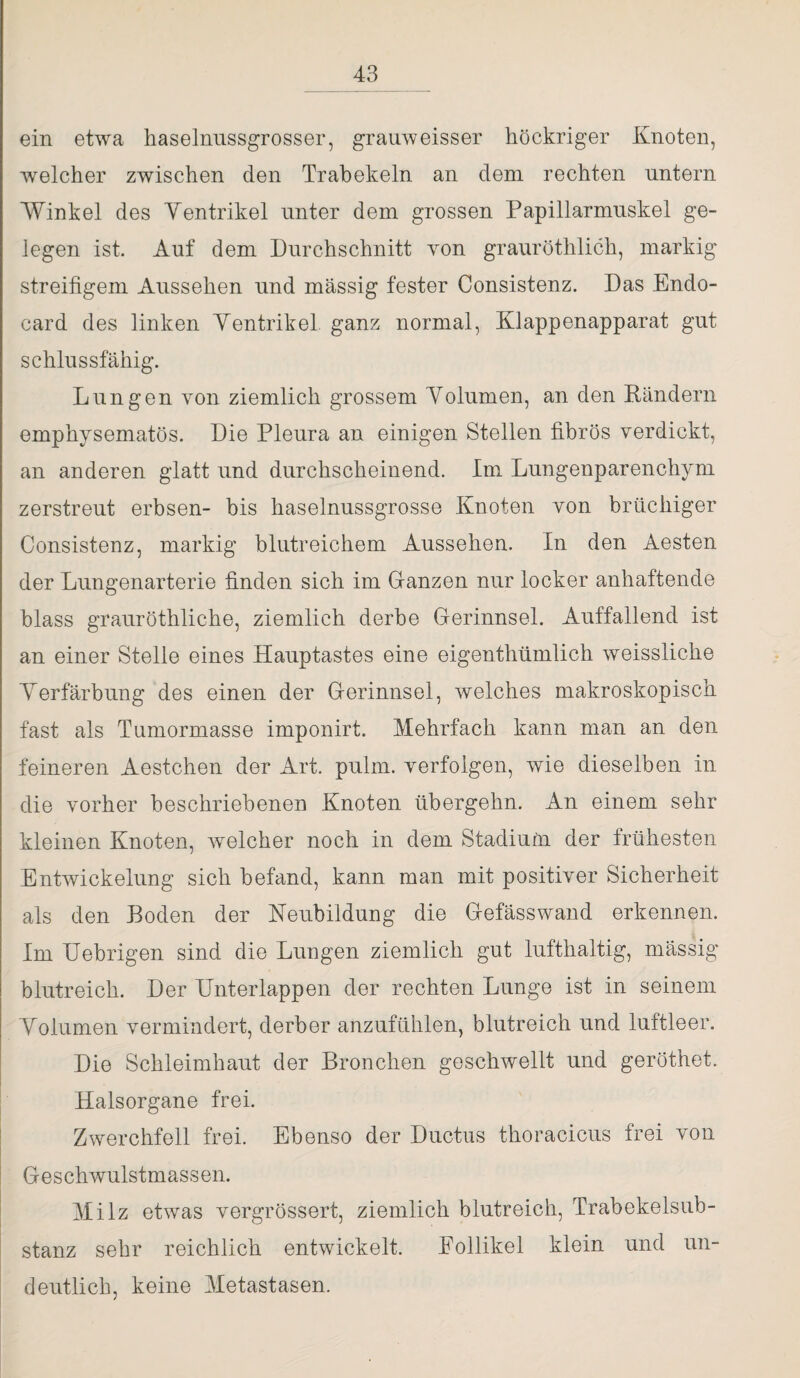 ein etwa haselnussgrosser, grauweisser höckriger Knoten, welcher zwischen den Trabekeln an dem rechten untern Winkel des Yentrikel unter dem grossen Papillarmuskel ge¬ legen ist. Auf dem Durchschnitt von grauröthlich, markig streifigem Aussehen und massig fester Consistenz. Das Endo- card des linken Yentrikel ganz normal, Klappenapparat gut schlussfähig. Lungen von ziemlich grossem Yolumen, an den Ländern emphysematos. Die Pleura an einigen Stellen fibrös verdickt, an anderen glatt und durchscheinend. Im Lungenparenchym zerstreut erbsen- bis haselnussgrosse Knoten von brüchiger Consistenz, markig blutreichem Aussehen. In den Aesten der Lungenarterie finden sich im Lanzen nur locker anhaftende blass grauröthliche, ziemlich derbe Gerinnsel. Auffallend ist an einer Stelle eines Hauptastes eine eigenthümlich weissliche Yerfärbung des einen der Gerinnsel, welches makroskopisch fast als Tumormasse imponirt. Mehrfach kann man an den feineren Aestchen der Art. pulm. verfolgen, wie dieselben in die vorher beschriebenen Knoten übergehn. An einem sehr kleinen Knoten, welcher noch in dem Stadium der frühesten Entwickelung sich befand, kann man mit positiver Sicherheit als den Boden der Neubildung die Gefässwand erkennen. Im Uebrigen sind die Lungen ziemlich gut lufthaltig, mässig blutreich. Der Unterlappen der rechten Lunge ist in seinem Yolumen vermindert, derber anzufühlen, blutreich und luftleer. Die Schleimhaut der Bronchen geschwellt und geröthet. Halsorgane frei. Zwerchfell frei. Ebenso der Ductus thoracicus frei von Geschwulstmassen. Milz etwas vergrössert, ziemlich blutreich, Trabekelsub¬ stanz sehr reichlich entwickelt. Follikel klein und un¬ deutlich, keine Metastasen.