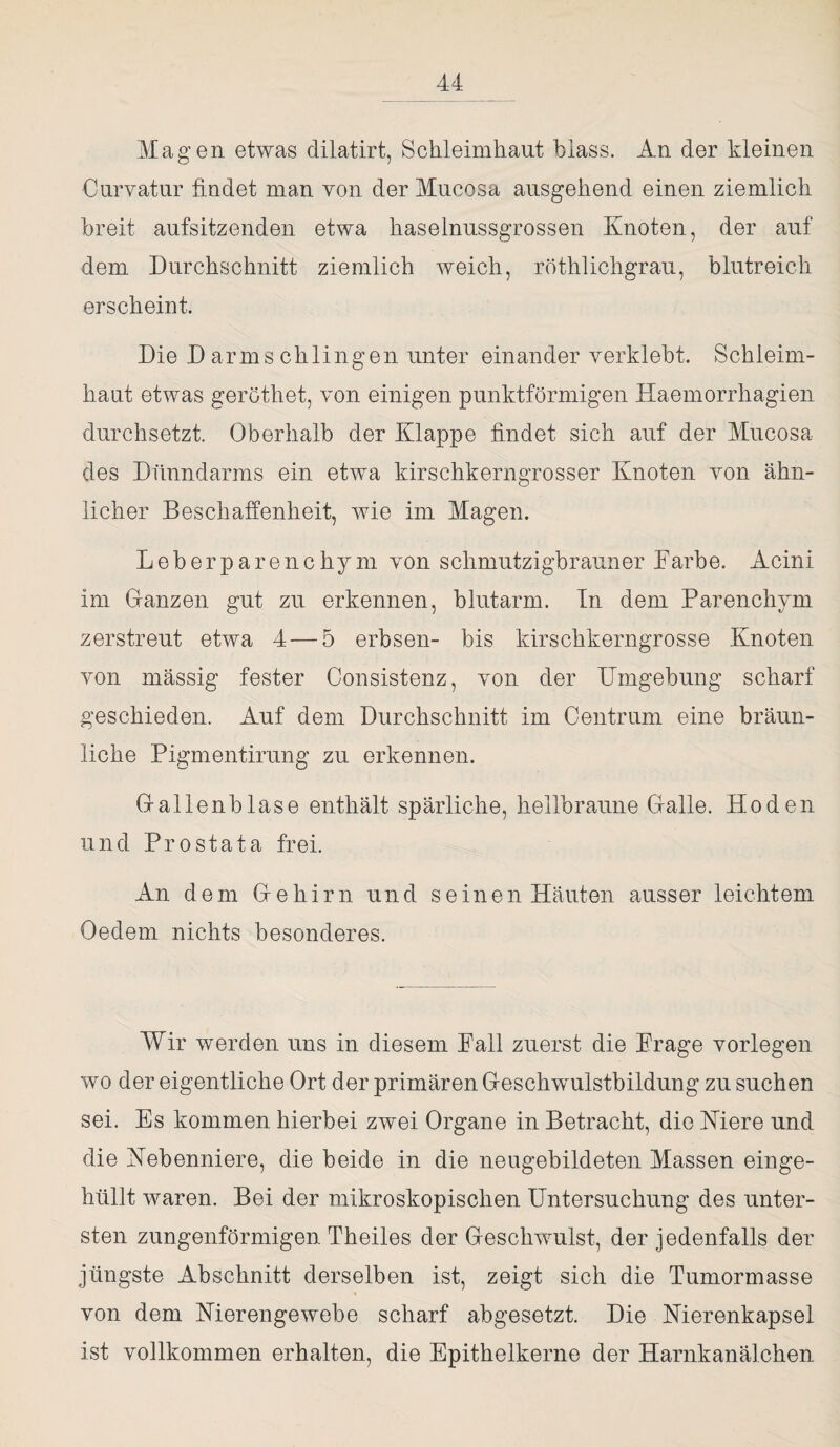 Magen etwas dilatirt, Schleimhaut blass. An der kleinen Curvatur findet man von der Mucosa ausgehend einen ziemlich breit aufsitzenden etwa haselnussgrossen Knoten, der auf dem Durchschnitt ziemlich weich, röthlichgrau, blutreich erscheint. Die D arms chlingen unter einander verklebt. Schleim¬ haut etwas gerothet, von einigen punktförmigen Haemorrhagien durchsetzt. Oberhalb der Klappe findet sich auf der Mucosa des Dünndarms ein etwa kirschkerngrosser Knoten von ähn¬ licher Beschaffenheit, wie im Magen. Leberparenchym von schmutzigbrauner Farbe. Acini im Glanzen gut zu erkennen, blutarm. In dem Parenchym zerstreut etwa 4 — 5 erbsen- bis kirschkerngrosse Knoten von massig fester Consistenz, von der Umgebung scharf geschieden. Auf dem Durchschnitt im Centrum eine bräun¬ liche Pigmentirung zu erkennen. Gallenblase enthält spärliche, hellbraune Galle. Hoden und Prostata frei. An dem Gehirn und seinen Häuten ausser leichtem Oedem nichts besonderes. Wir werden uns in diesem Fall zuerst die Frage vorlegen wo der eigentliche Ort der primären Geschwulstbildung zu suchen sei. Es kommen hierbei zwei Organe in Betracht, die Niere und die Nebenniere, die beide in die neugebildeten Massen einge¬ hüllt waren. Bei der mikroskopischen Untersuchung des unter¬ sten zungenförmigen Theiles der Geschwulst, der jedenfalls der jüngste Abschnitt derselben ist, zeigt sich die Tumormasse von dem Nierengewebe scharf abgesetzt. Die Nierenkapsel ist vollkommen erhalten, die Epithelkerne der Harnkanälchen