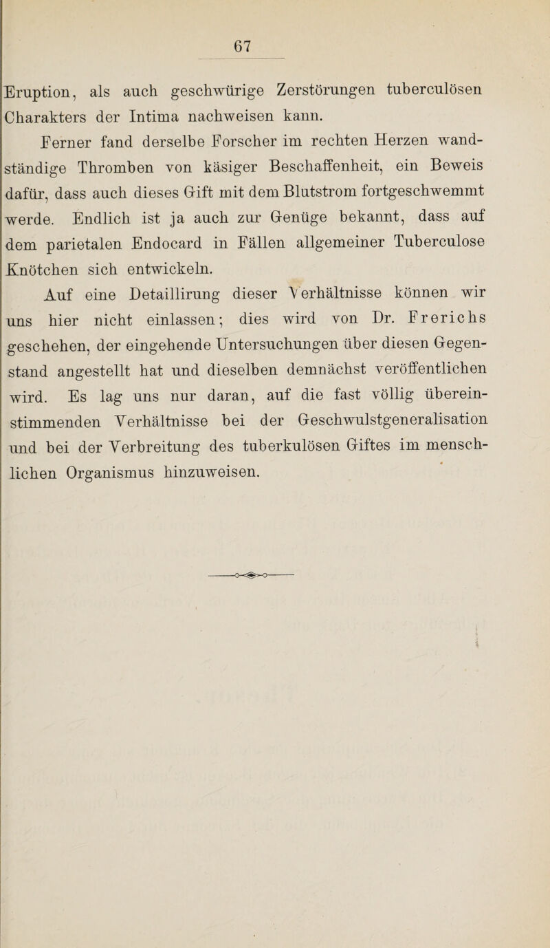 Eruption, als auch geschwürige Zerstörungen tuberculösen Charakters der Intima nachweisen kann. Ferner fand derselbe Forscher im rechten Herzen wand¬ ständige Thromben von käsiger Beschaffenheit, ein Beweis dafür, dass auch dieses Gift mit dem Blutstrom fortgeschwemmt werde. Endlich ist ja auch zur Genüge bekannt, dass auf dem parietalen Endocard in Fällen allgemeiner Tuberculose Knötchen sich entwickeln. Auf eine Detaillirung dieser \ erhältnisse können wir uns hier nicht einlassen; dies wird von Dr. Frerichs geschehen, der eingehende Untersuchungen über diesen Gegen¬ stand angestellt hat und dieselben demnächst veröffentlichen wird. Es lag uns nur daran, auf die fast völlig überein¬ stimmenden Yerhältnisse bei der Geschwulstgeneralisation und hei der Verbreitung des tuberkulösen Giftes im mensch- liehen Organismus hinzuweisen. *
