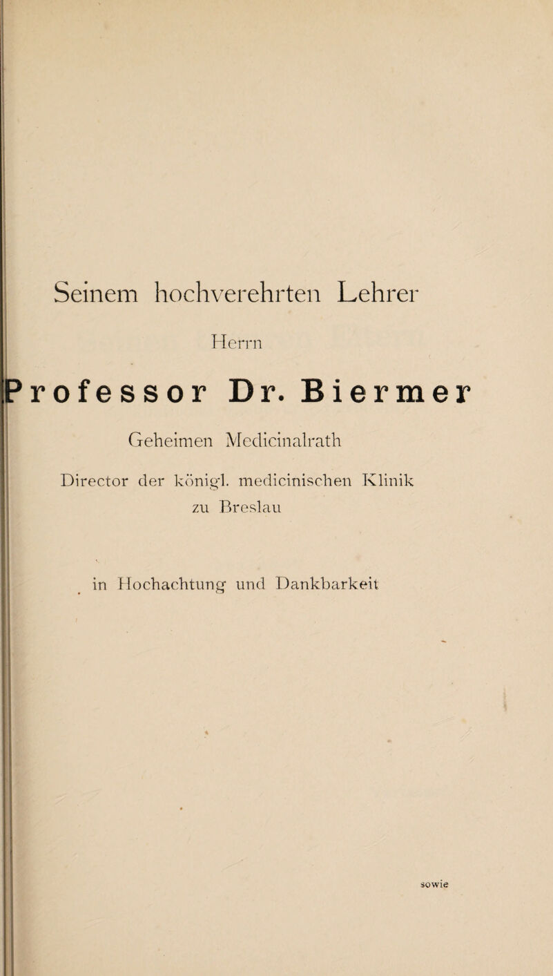 Seinem hochverehrten Lehrer Herrn Professor Dr. Biermer Geheimen Medicinalrath Director der königl. medicinischen Klinik zu Breslau in Hochachtung und Dankbarkeit sowie