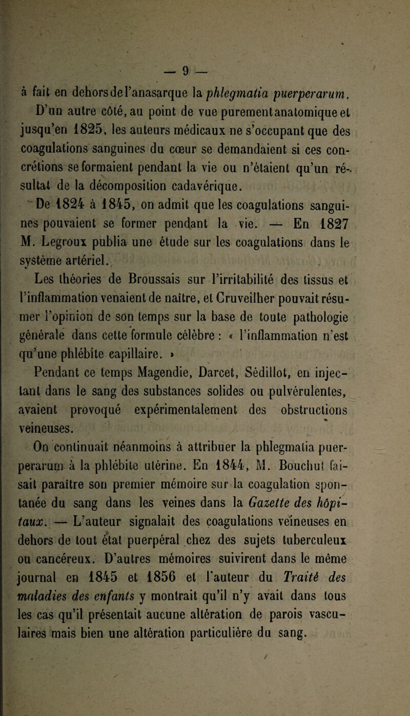 à fait en dehors de l’anasarque la phlegmatia puerperarum. D’un autre côté, au point de vue purementanatomiqueel jusqu’en 1825, les auteurs médicaux ne s’occupant que des coagulations sanguines du cœur se demandaient si ces con¬ crétions se formaient pendant la vie ou n’étaient qu’un ré¬ sultat de la décomposition cadavérique. De 1824 à 1845, on admit que les coagulations sangui¬ nes pouvaient se former pendant la vie. — En 1827 M. Legroux publia une étude sur les coagulations dans le système artériel., Les théories de Broussais sur l’irritabilité des tissus et l’inflammation venaient de naître, et Cruveilher pouvait résu¬ mer l’opinion de son temps sur la base de toute pathologie w générale dans cette formule célèbre : « l’inflammation n’est qu’une phlébite capillaire. * Pendant ce temps Magendie, Darcet, Sédillot, en injec¬ tant dans le sang des substances solides ou pulvérulentes, avaient provoqué expérimentalement des obstructions ♦ veineuses. / On continuait néanmoins à attribuer la phlegmatia puer¬ perarum à la phlébite utérine. En 1844, M. Bouchut fai¬ sait paraître son premier mémoire sur la coagulation spon¬ tanée du sang dans les veines dans la Gazette des hôpi¬ taux, — L’auteur signalait des coagulations veineuses en dehors de tout état puerpéral chez des sujets tuberculeux ou cancéreux. D’autres mémoires suivirent dans le même journal en 1845 et 1856 et l'auteur du Traité des maladies des enfants y montrait qu’il n’y avait dans tous les cas qu’il présentait aucune altération de parois vascu¬ laires mais bien une altération particulière du sang.