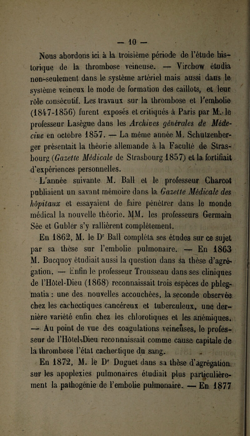 Nous abordons ici à la troisième période de l’étude his¬ torique de la thrombose veineuse. — Virchow étudia non-seulement dans le système artériel mais aussi dans le système veineux le mode de formation des caillots, et leur rôle consécutif. Les travaux sur la thrombose et l'embolie (1847-1856) furent exposés et critiqués à Paris par Mv le professeur Lasègue dans les Archives générales de Méde¬ cine en octobre 1857. — La même année M. Schutzenber- ger présentait la théorie allemande à la Faculté de Stras¬ bourg (Gazette Médicale de Strasbourg 1857) et la fortifiait ** d’expériences personnelles. L’année suivante M. Bail et le professeur Charcot publiaient un savant mémoire dans la Gazette Médicale des hôpitaux et essayaient de faire pénétrer dans le monde médical la nouvelle théorie. MM. les professeurs Germain Sée et Gubler s’y rallièrent complètement. En 1862, M. le Dr Bail compléta ses études sur ce sujet par sa thèse sur l’embolie pulmonaire. — En 1863 M. Bucquoy étudiait aussi la question dans sa thèse d’agrè* * gation. — Enfin le professeur Trousseau dans ses cliniques de l’Hôiel-Dieu (1868) reconnaissait trois espèces de phleg- matia : une des nouvelles accouchées, la seconde observée chez les cachectiques cancéreux et tuberculeux, une der¬ nière variété enfin chez les chlorotiques et les anémiques. — Au point de vue des coagulations veineuses, le profes¬ seur de l’Hôtel-Dieu reconnaissait comme cause capitale de la thrombose l’état cachectique du sang. En 1872, M. lê Dr Duguet dans sa thèse d’agrégation sur les apoplexies pulmonaires étudiait plus particulière¬ ment la pathogénie de l’embolie pulmonaire. —En 1877