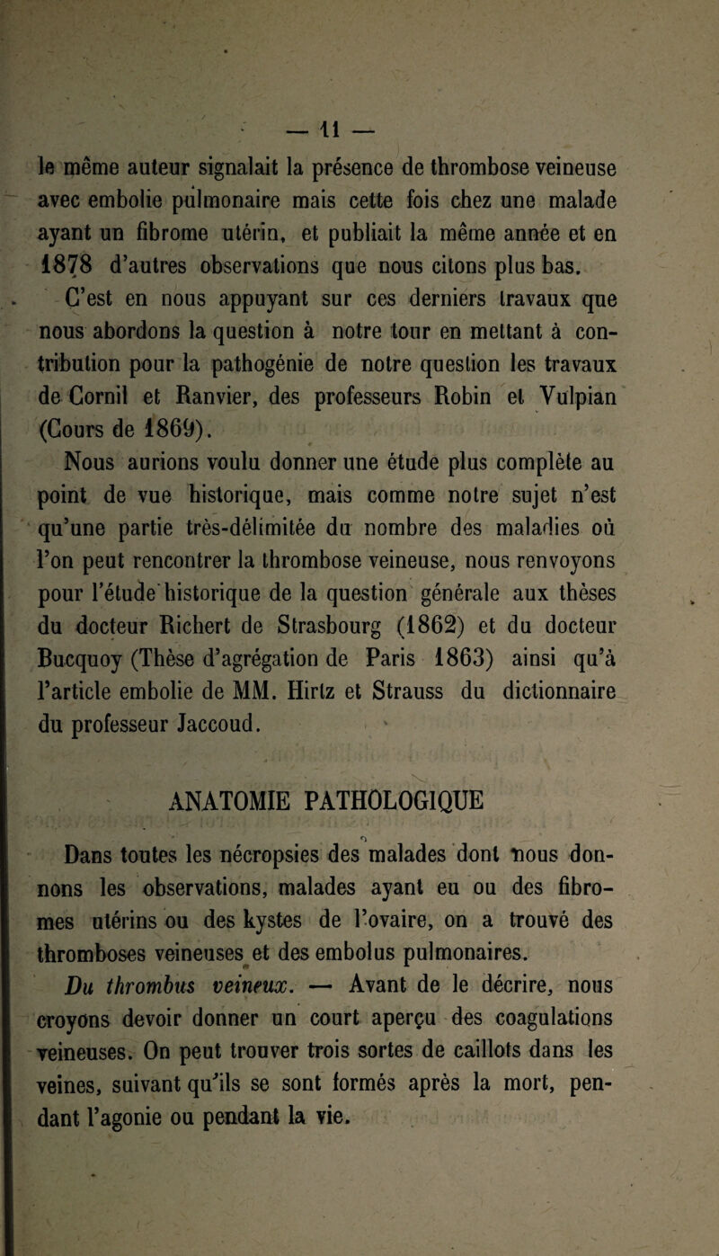 le même auteur signalait la présence de thrombose veineuse avec embolie pulmonaire mais cette fois chez une malade ayant un fibrome utérin, et publiait la même année et en 1878 d’autres observations que nous citons plus bas. C’est en nous appuyant sur ces derniers travaux que nous abordons la question à notre tour en mettant à con¬ tribution pour la pathogénie de notre question les travaux de Cornil et Ranvier, des professeurs Robin et Vulpian (Cours de 1869). Nous aurions voulu donner une étude plus complète au point de vue historique, mais comme notre sujet n’est qu’une partie très-délimitée du nombre des maladies où l’on peut rencontrer la thrombose veineuse, nous renvoyons pour l’étude* historique de la question générale aux thèses du docteur Richert de Strasbourg (1862) et du docteur Bucquoy (Thèse d’agrégation de Paris 1863) ainsi qu’à l’article embolie de MM. Hirlz et Strauss du dictionnaire | du professeur Jaccoud. ANATOMIE PATHOLOGIQUE ; ^ ( 1,1 *1 Dans toutes les nécropsies des malades dont nous don¬ nons les observations, malades ayant eu ou des fibro¬ mes utérins ou des kystes de l’ovaire, on a trouvé des thromboses veineuses et des embolus pulmonaires. Du thrombus veineux. — Avant de le décrire, nous croyons devoir donner un court aperçu des coagulations veineuses. On peut trouver trois sortes de caillots dans les veines, suivant qu'ils se sont formés après la mort, pen¬ dant l’agonie ou pendant la vie.